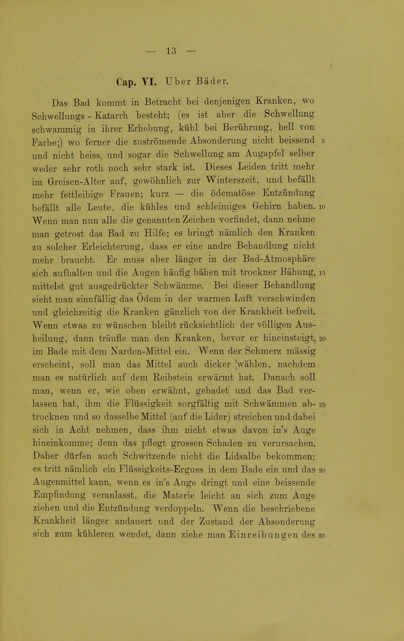 Cap. VI. Uber Bäder. Das Bad kommt in Betracht bei denjenigen Kranken, wo Schwellungs - Katarrh besteht; (es ist aber die Schwellimg schwammig in ihrer Erhebung, kühl bei Berührung, hell von Farbe;) wo ferner die zuströmende Absonderung nicht beissend 5 und nicht heiss, und sogar die Schwellung am Augapfel selber weder sehr roth noch sehr stark ist. Dieses Leiden tritt mehr im Greisen-Alter auf, gewöhnlich zur Winterszeit, und befällt mehr fettleibige Frauen; kurz — die ödematöse Entzündung befällt alle Leute, die kühles und schleimiges Gehirn haben. 10 Weim man nun alle die genannten Zeichen vorfindet, dann nehme man getrost das Bad zu Hilfe; es bringt nämlich den Kranken zu solcher Erleichterung, dass er eine andre Behandlung nicht mehr braucht. Er muss aber länger in der Bad-Atmosphäre sich aufhalten und die Augen häufig bähen mit trockner Bähung, 15 mittelst gut ausgedrückter Schwämme. Bei dieser Behandlung sieht man sinnfällig das Odem in der warmen Luft verschwinden und gleichzeitig die Kranken gänzlich von der Krankheit befreit. Wenn etwas zu wünschen bleibt rücksichtlich der völligen Aus- heilung, dann träufle man den Kranken, bevor er hineinsteigt, 20 im Bade mit dem Narden-Mittel ein. Wenn der Schmerz mässig erscheint, soll man das Mittel auch dicker [wählen, nachdem man es natürlich auf dem Reibstein erwärmt hat. Danach soll man, wenn er, wie oben erwähnt, gebadet und das Bad ver- lassen hat, ihm die Flüssigkeit sorgfältig mit Schwämmen ab- 25 trocknen und so dasselbe Mittel (auf die Lider) streichen und dabei sich in Acht nehmen, dass ihm nicht etwas davon ins Auge hineinkomme; denn das pflegt grossen Schaden zu verursachen. Daher dürfen auch Schwitzende nicht die Lidsalbe bekommen; es tritt nämlich ein Flüssigkeits-Erguss in dem Bade ein und das 30 Augenmittel kann, wenn es in's Auge dringt und eine beissende Empfindung veranlasst, die Materie leicht an sich zum Auge ziehen und die Entzündung verdoppeln. Wenn die beschriebene Krankheit länger andauert und der Zustand der Absonderung sich zum kühleren wendet, dann ziehe man Einreibungen des ss