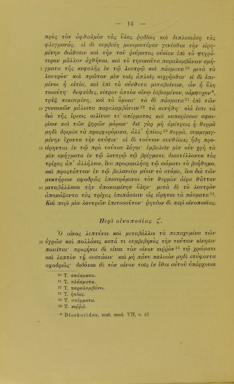 JCQog xov ucpd-aXfzov rag vXaq Qaöloog xal öijc?MOiaOit] rag (pXsyixovag. si de ovfißairj iiovincortgav yevtod-ai rrjv elgrj- fisvTjv ötad-eöiv xal r7jv rov Qevfiarog ovoiav am xo ipvyQO- xsQov (iäXXpv ayß-7]vai, xal xo xrjvixavxa jtaQaXafißavetv Ofirj- Yfiaxa xrjg xecpaXrjg sv x<p Xovxgm xal Jtaöfiaxa'^^ fitxa xo XovxQov xal jiQÖtxov fiev xoig ajtXolg xexQtio&ar ei <5e km- fiavoi 7] aixia, xal sJtl xa OvvO-exa fiexaßaivetv, ojv vXrj xoiavxf]' öacpviÖEg, vixgov ojtxov olvcp koßeOfiivov, odfixpvyov*, XQvB, xExavfievT], xal xa ofioca' xa öe stdofiaxa'^^ em xä>v 10 yvvaixSv fidXcöxa xaQaXaußavELv'^'^ xa ovvr}Q-r]' old eaxi xd öid X7jg iQsog osXivov xs' öJcsQfiaxog xal xvjcagiooov ag)ai- QLODv xal xmv ^rjQcöv f/ogojv öst jag firj d[iixgwg ^ d-egf^d (ir]öe ögifiea xd Jcgog<psg6fiEva, dXX' rjjcimg'^'^ d-egfid, Ovfifieficy- fiEvrjv Ejovxa xrjv öxvtpcv ac de xovxatv ovvO-eoeic -ijör] jigo- 15 sigtjvxat sv x<p Jtgo xovxov Xöyco' efzßaXstv fisv ovv XQV (j,sv o/i-^yfiaxa ev xw Xovxgcö xw ßgiyiiaxi, öiaaxeXXovxa xdg xgLyag düi dXXrjXwv, iva jtgogo^LXrjöxi tcö Om^axi xo ßorjd-rjfia, xal üigogxdxxELV ev r<p ßaXavEiq) (ivetv xo öxofia, iva öid xwv livxxrjga)V ö(poöga>g sJccövgoftEvoc xov d-Egfiov dega d-äxxov 20 fisxaßdXXmOi xrjv v:rtox£ifi£vr]v vXrjv' (lexd de xo Xovxgov aJtofia^avxa xag xgvyag EjaütaöOEiv a)g ELgrjxac xa jcaöfiaxa Kai jcEgl [isv Xovxgmv exixoöovxov ' grjxiov de jtegl oivojcoöiag. Ilegl olvojtoöiag. ^. ^0 olvog Xexxvvel xal fisxaßdXXsi xd Jiexaxv^iEva xmv 25 vygätv xal jroXXdxcg xaxd xt ovfißsßrjxog xrjv xovxcdv xLvrjOiv jtoiEixar jcgogrjxec de ELvac xov oivov xtggov^^ xä> ygcö^axt xal Xejcxov xy övOxdöei' xal firj jtdvv JcaXatov firjöh Oxvfpovxa 6<poögcög' öiöovai de xov oivov xoig ev e&ec avxov vxdgxovot 20 T. anäofxaza. 21 T. nXaafxaza. 22 T. naQaXafxßttVFi,. 23 T. rinlcoq. 2* T. anegfiara. 25 T. Xl()Q<l). * Dioskorides, mat. med. VIT, c. 41
