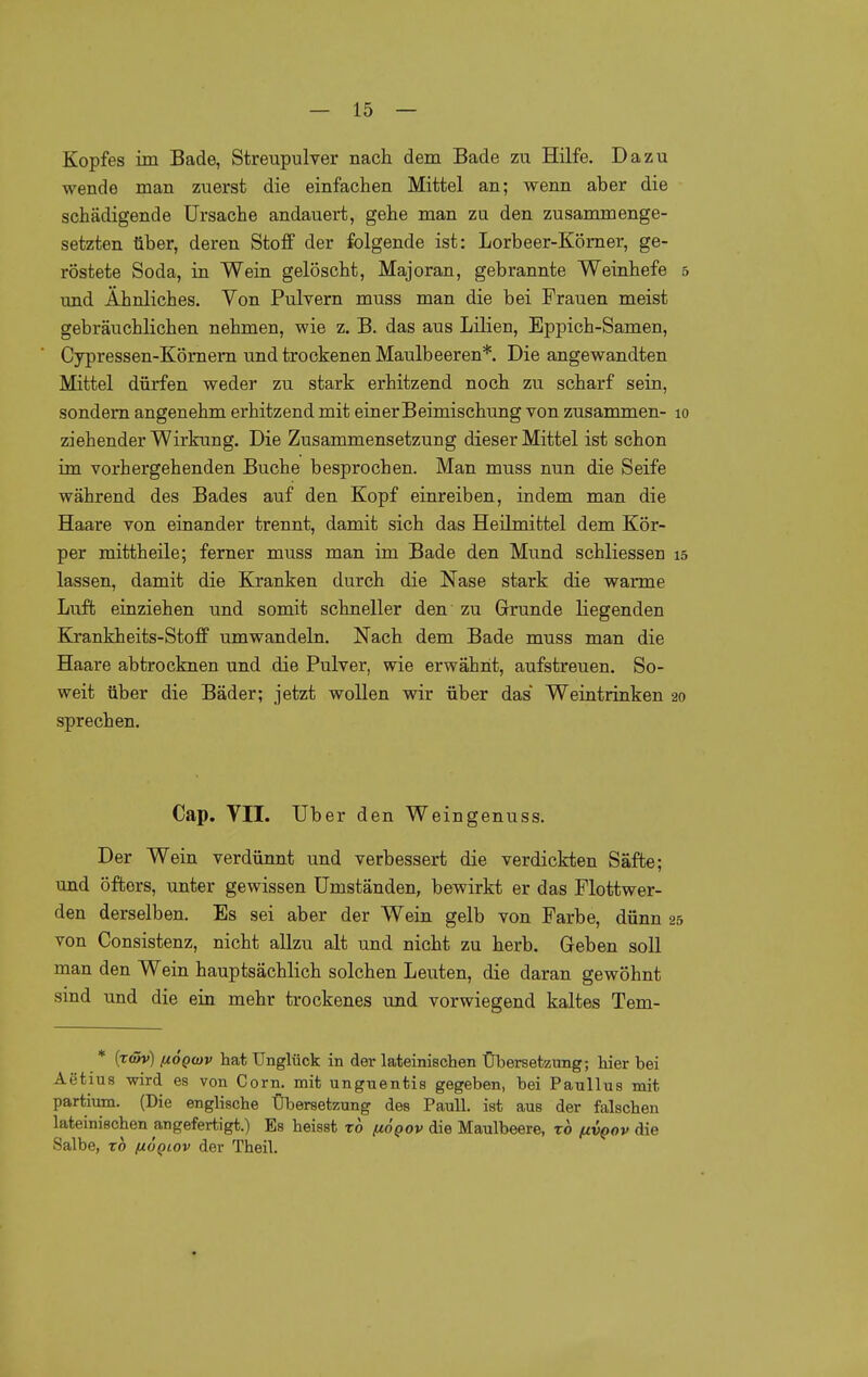 Kopfes im Bade, Streupulver nach dem Bade zu Hilfe. Dazu wende man zuerst die einfachen Mittel an; wenn aber die schädigende Ursache andauert, gehe man zu den zusammenge- setzten über, deren Stoff der folgende ist: Lorbeer-Kömer, ge- röstete Soda, in Wein gelöscht, Majoran, gebrannte Weinhefe 5 und Ähnliches. Von Pulvern muss man die bei Frauen meist gebräuchlichen nehmen, wie z. B. das aus Lilien, Eppich-Samen, Cypressen-Kömern und trockenen Maulbeeren*. Die angewandten Mittel dürfen weder zu stark erhitzend noch zu scharf sein, sondern angenehm erhitzend mit einer Beimischung von zusammen- 10 ziehender Wirkung. Die Zusammensetzung dieser Mittel ist schon im vorhergehenden Buche besprochen. Man muss nun die Seife während des Bades auf den Kopf einreiben, indem man die Haare von einander trennt, damit sich das Heilmittel dem Kör- per mittheile; ferner muss man im Bade den Mund schliessen 15 lassen, damit die Kranken durch die Nase stark die warme Luft einziehen und somit schneller den zu Grunde liegenden Kjrankheits-Stofif umwandeln. Nach dem Bade muss man die Haare abtrocknen und die Pulver, wie erwähnt, aufstreuen. So- weit über die Bäder; jetzt wollen wir über das Weintrinken 20 sprechen. Cap. VII. Uber den Weingenuss. Der Wein verdünnt und verbessert die verdickten Säfte; und öfters, unter gewissen Umständen, bewirkt er das Flottwer- den derselben. Es sei aber der Wein gelb von Farbe, dünn 25 von Consistenz, nicht allzu alt und nicht zu herb. Geben soll man den Wein hauptsächlich solchen Leuten, die daran gewöhnt sind und die ein mehr trockenes und vorwiegend kaltes Tem- * (tc5v) ßOQtov hat Unglück in der lateinischen Übersetzung; hier bei Aetius wird es von Corn. mit unguentis gegeben, bei Paullus mit partium. (Die englische Übersetzung des Pauli, ist aus der falschen lateinischen angefertigt.) Es heisst xo (jlÖqov die Maulbeere, xo (ivqov die Salbe, TO {xÖqlov der Theil.