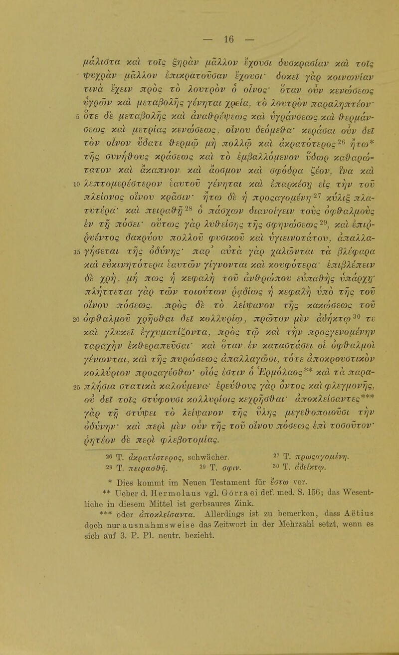 f/dXiöra xcd xolq £,7]Qav fiäXXov t^otiöt övOxQaoiav xal xolq ipvxQav fiäXXov ejcixgarovoav liovar öoxel yttg xoivcoviav xLva exscv jcgog xo XovxQOv 6 olvoq- Öxav ovv xevcöotojq vygätv xal (lexaßoXTjg jevrjxai XQeia, xo Xovxgov xagaXriJcxtov 5 o're de ixsxaßoXrjq xal dvadgetpecog xal vygdvOBmc xal d^egfiav- oecog xal fiexgiag xevcoOsmg, olvov ösöf/s&a' xegdoai ovv ösl xov OLVOV vöaxi ß-egfim firj jtoXXm xal dxgaxoxsgog'^^ rjTCO* xrjg ovv?]&ovg xgdöEajg xal xo sfißaXX.6,uevov vöoig xadagm- xaxov xal dxajrvov xal doöf/ov xal ocpoöga C^eov, iva xal 10 XBXxofisgsOxegov eavxov yevrjxai xal exagxeoy elg X7]v xov xXeiovog olvov xgäöiv rjxo) ös rj Jigogayo^ievr]^^ xvXc^ jcXa- xvxsga' xal jcetga&-^ ^8 q xdoxo^v öiavoiyeiv xovg 6(p&-aX.{iovg SV xfj JtoOsf ovxmg ydg Xv&eiorjg xrjg ötprjvmOBmg'^'^, xal ejrig- gvevxog öaxgvov JioXXov (pvoixov xal vycaivoxdxov, djraXXa- 15 yrjoExai xi]g oövvrjg' jiag' avxd ydg ;(0t>i.<»yTat xd ßXicpaga xal svxcvTjxoxega havxcöv yiyvovxai xal xov<p6xEga' sjtißXsjisiv 6e xQV^ f^V ^^'i V x^^paXr/ xov dvdgmTiov evjcad-i]g vxdgx^X jtXrjxxsxaL ydg xcöv xoiovxov gaöioog i] xBfpaXr] vüio xrjg xov olvov jtoöEOog. Jigog 6s xo Xsiipavov xrjg xaxcoOsmg xov 20 6(pd-aX[iov XQV^^^^ xoXXvgiop, ^tgwxov (isv dörixxo)'^^ xs xal yXvxst syxvfJaxiC.ovxa, jrgog tcö xal xrjv jcgogyevofisvjp xagax^i^ sx&sgajcsvöai' xal öxav sv xaxaOxdosi oi ocp&aXfiol yivmvxai, xal xrjg xvgcoOswg djtaXXaymöi, xöxs aTioxgovöxixbv xoXXvgiov jtgogayso&(D' oiog sOxiv 6 '^EgfioXaog** xal xd Jtaga- 25 ^rXrjOia oxaxixd xaXovfisva^' agsvß-ovg ydg ovxog xal cpX.syfiovrjg, ov ösT xotg öxixpovOi xoXXvgioig xexgjjod^af djtoxXsloavxeg*** ydg xfi Oxvipei xo Xsitpavov xrjg vXrjg fiEye&-oJiocovöi X9]v odvvrjV xal xsgl [isv ovv x-qg xov olvov icooscog sjil xoGovxoV grjxsov ös Jtsgl cpXsßoxofiiag. 26 T. dxQaxsoxEQoq, schwächer. T. nQmqnyofisvri. 2S T. neiQaa&rj. 29 T. aq)iv. 3 T. adelxtcp. * Dies kommt im Neuen Testament für eoTw vor. ** üeber d. Hermolaus vgl. Gorraei def. med. S. 156; das Wesent- liche in diesem Mittel ist gerbsaures Zink. *** oder dnoxXetaavxa. Allerdings ist zu bemerken, dass Aetius doch nur ausnahmsweise das Zeitwort in der Mehrzahl setzt, wenn es sich auf 3. P. PI. neutr. bezieht.
