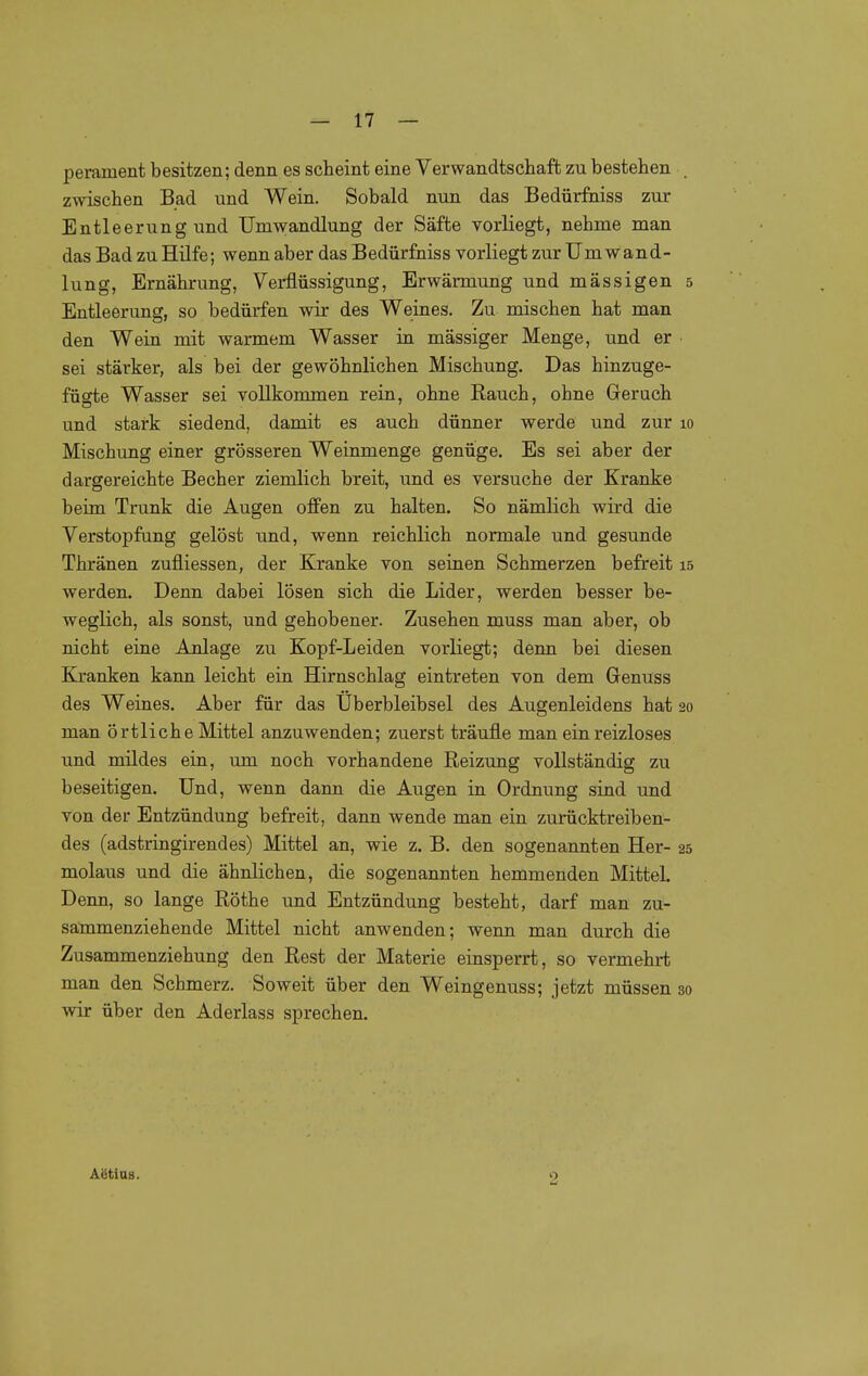 perament besitzen; denn es scheint eine Verwandtschaft zu bestehen . zwischen Bad und Wein. Sobald nun das Bedürfniss zur Entleerung und Umwandlung der Säfte vorliegt, nehme man das Bad zu Hilfe; wenn aber das Bedürfniss vorliegt zur Umwand- lung, Ernährung, Verflüssigung, Erwärmung und mässigen 5 Entleerung, so bedürfen wir des Weines. Zu mischen hat man den Wein mit warmem Wasser in massiger Menge, und er sei stärker, als bei der gewöhnlichen Mischung, Das hinzuge- fügte Wasser sei vollkommen rein, ohne Rauch, ohne Geruch und stark siedend, damit es auch dünner werde und zur 10 Mischung einer grösseren Weinmenge genüge. Es sei aber der dargereichte Becher ziemlich breit, und es versuche der Kranke beim Trunk die Augen offen zu halten. So nämlich wird die Verstopfung gelöst und, wenn reichlich normale und gesunde Thränen zufliessen, der Kranke von seinen Schmerzen befreit 15 werden. Denn dabei lösen sich die Lider, werden besser be- weglich, als sonst, und gehobener. Zusehen muss man aber, ob nicht eine Anlage zu Kopf-Leiden vorliegt; denn bei diesen Kranken kann leicht ein Hirnschlag eintreten von dem Genuss des Weines. Aber für das Überbleibsel des Augenleidens hat 20 man örtliche Mittel anzuwenden; zuerst träufle man ein reizloses und mildes ein, um noch vorhandene Reizung vollständig zu beseitigen. Und, wenn dann die Augen in Ordnung sind und von der Entzündung befreit, dann wende man ein zurücktreiben- des (adstringirendes) Mittel an, wie z. B. den sogenannten Her- 25 molaus und die ähnlichen, die sogenannten hemmenden Mittel. Denn, so lange Röthe und Entzündung besteht, darf man zu- sammenziehende Mittel nicht anwenden; wenn man durch die Zusammenziehung den Rest der Materie einsperrt, so vermehrt man den Schmerz. Soweit über den Weingenuss; jetzt müssen 30 wir über den Aderlass sprechen. Aätias. 2