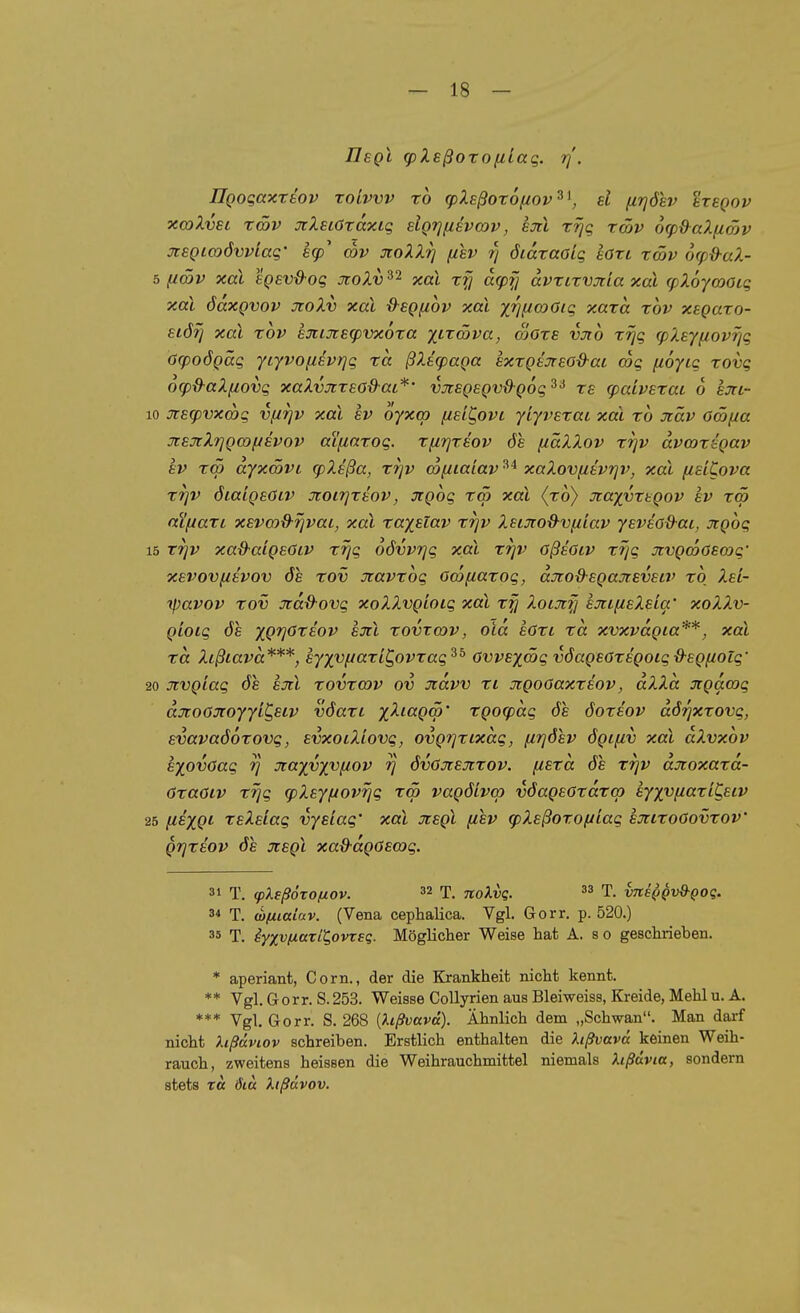 UbqI g)XsßoTOfilaq. r]'. ÜQoqaxtBOv ToLvvv TO cpXEßoTOfiov^^, d firjöev ^tbqov xcoXvsL TÖöv xXeiöxaxiq slQTjfzsvmv, sjci rrjq rmv ofp&aXfiSv xegimöwlaq' eg)' cov otoXlrj {isv 7) öiaraoiq Ion xmv 6(pd-aX- 5 fi(X)V xal egev&oq JioXv 32 xal rfj a<pfj dvtirvjria xai (pXoyooacq xal öaxQvov JioXv xal &eQ(i6v xai xi^ficoOiq xaxa tov xegaro- störj xal TOV £jtixsg)vx6ra XLxmva, Sors vjto rrjq <pXEy(iovriq öcpoögäq yiyvofisvrjq zä ßXecpaga exrgtjrsod-ai coq fioyiq rovq ofpd-aXfiovq xaXvjtzeo&ai*' vjtsgsgvß-goq^^ rs cpaivEzaL 6 sjri- 10 Jtecpvxcoq vfirjv xal sv oyxco fiet^ovi yiyvszat xal zb Jiäv ocöf/a xsJtXrjgwfjevov aifiazoq. zfirjzäov öe fiäXXov zrjv dva)zegav SV zw dyxwvL (pXtßa, zrjv cofitaiav xaXovfitv^v, xal [idCova zrjV öiaigsöiv jcoirjztov, jtgoq zw xal (z6) Jtaxvztgov av zw aifjazL xsvw^rjvaL, xal zayüav zrjv Xsi3io&v[^iav ysveod-at, Jtgoq 15 ZTjv xad-aigeOLV zrjq oövvrjq xal zrjv oßeoiv zrjq xvgwoewq' xsvovfievov 6s zov oiavzoq ow^iazoq, djrod-sgajtBvstv zo Xsi- tpavov zov Jid&ovq xoXXvgioiq xal XoLjifj sjtifisXsia' xoXX.v- gioiq 6s xC^öte'o?^ am zovrwv, oid sOzi za xvxvdgia**, xal zd Xißiavd***, syxv^aziC^ovzaq^^ Ovvsxwq v6agEOzsgoiq&sgfioiq' 20 Jivgiaq 6s sxl zovzwv ov Jtdvv zi jigooaxzaov, dXXd xgdwq dxoGJtoyyiC^siv v6azi /-^««(jco' zgocpdq 6s 6ozsov d6r]xzovq, svava66zovq, svxoiXiovq, ovgrjzixdq, firj6sv 6gtfiv xal dXvxov ayovOaq r] jiayyx^fiov rj 6vOjcajczov. fiezd 6e zrjv djioxazd- özaöiv zrjq (pXsyfiovrjq zw vag6ivcp v6ag£özdzw syxv/zazi^siv 25 (isxgi rsXs'iaq vysiaq' xal jcegl fisv g)Xaßozo(Jiaq ajttzoOovzov' grjzsov 6s jcegl xaß-dgoswq. 31 T. (pXeßoxofxov. 32 T. noXvq. 33 t. vnsQQvQ-Qoq. 34 T. w/xiaiuv. (Vena cephalica. Vgl. Gorr. p. 520.) 35 T. iyxvfxaril^ovTsq. Möglicher Weise hat A. s 0 geschrieben. * aperiant, Corn., der die Krankheit nicht kennt. ** Vgl, Gorr. S.253. Weisse Collyrien aus Bleiweiss, Kreide, Mehl u. A. *** Vgl. Gorr. S. 268 [lißvavd). Ähnlich dem „Schwan. Man darf nicht hßdviov schreiben. Erstlich enthalten die hßvava keinen Weih- rauch, zweitens heissen die Weihrauchmittel niemals hßävia, sondern stets T« 6iä Xißüvov.