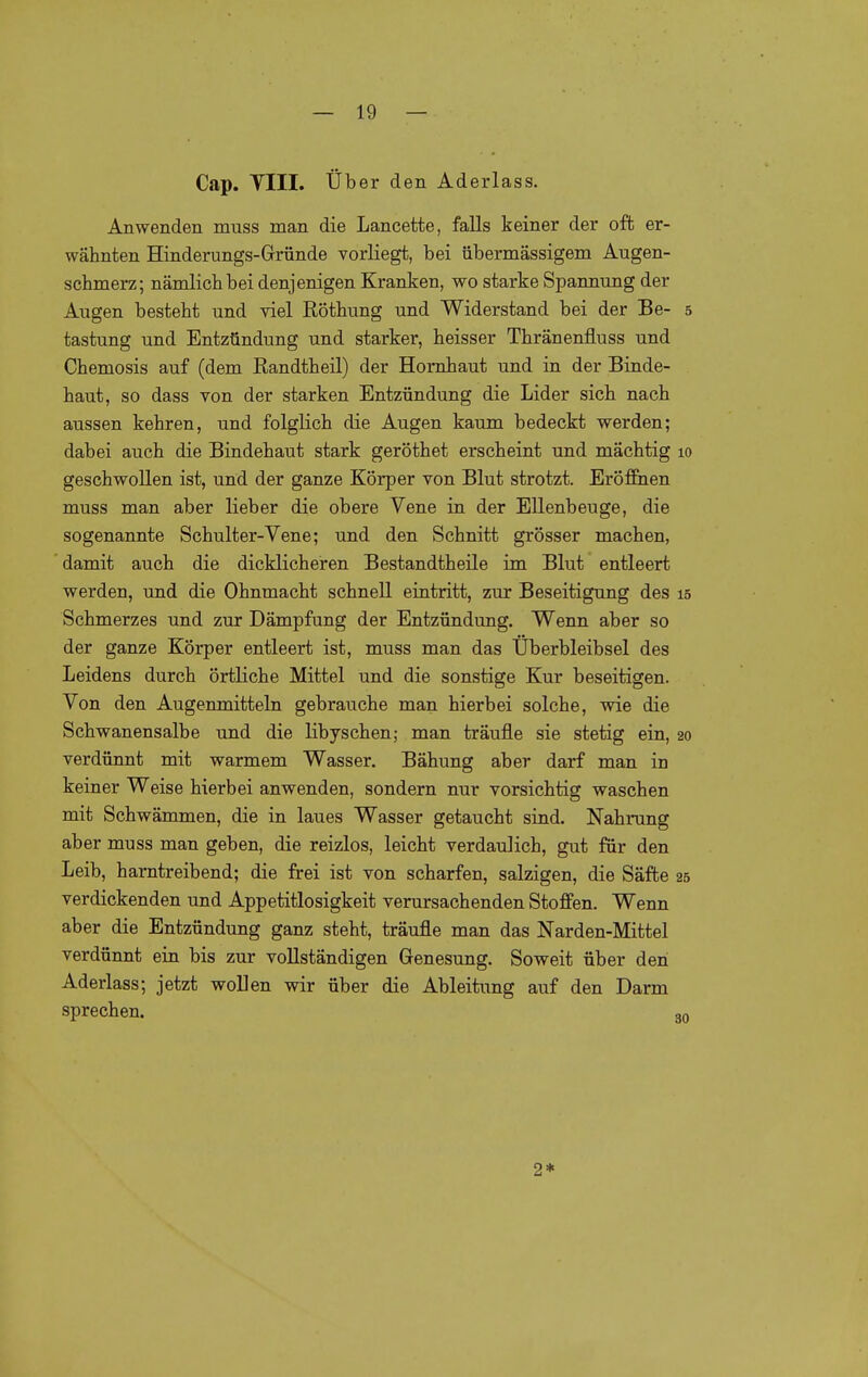 Cap. Till. Über den Aderlass. Anwenden muss man die Lancette, falls keiner der oft er- wähnten Hinderungs-Gründe vorliegt, bei übermässigem Augen- schmerz; nämlich bei denjenigen Kranken, wo starke Spannung der Augen besteht und viel Köthung und Widerstand bei der Be- 5 tastung und Entzündung und starker, heisser Thränenfluss und Chemosis auf (dem Randtheil) der Hornhaut und in der Binde- haut, so dass von der starken Entzündung die Lider sich nach aussen kehren, und folglich die Augen kaum bedeckt werden; dabei auch die Bindehaut stark geröthet erscheint und mächtig 10 geschwollen ist, und der ganze Körper von Blut strotzt. EröfiBien muss man aber lieber die obere Vene in der Ellenbeuge, die sogenannte Schulter-Vene; und den Schnitt grösser machen, damit auch die dicklicheren Bestandtheile im Blut entleert werden, und die Ohnmacht schnell eintritt, zur Beseitigung des 15 Schmerzes und zur Dämpfung der Entzündung. Wenn aber so der ganze Körper entleert ist, muss man das Überbleibsel des Leidens durch örtliche Mittel und die sonstige Kur beseitigen. Von den Augenmitteln gebrauche man hierbei solche, wie die Schwanensalbe und die libyschen; man träufle sie stetig ein, 20 verdünnt mit warmem Wasser. Bähung aber darf man in keiner Weise hierbei anwenden, sondern nur vorsichtig waschen mit Schwämmen, die in laues Wasser getaucht sind. Nahrung aber muss man geben, die reizlos, leicht verdaulich, gut für den Leib, harntreibend; die frei ist von scharfen, salzigen, die Säfte 25 verdickenden und Appetitlosigkeit verursachenden Stoffen. Wenn aber die Entzündung ganz steht, träufle man das Narden-Mittel verdünnt ein bis zur vollständigen Genesung. Soweit über den Aderlass; jetzt wollen wir über die Ableitung auf den Darm sprechen. 30 2*
