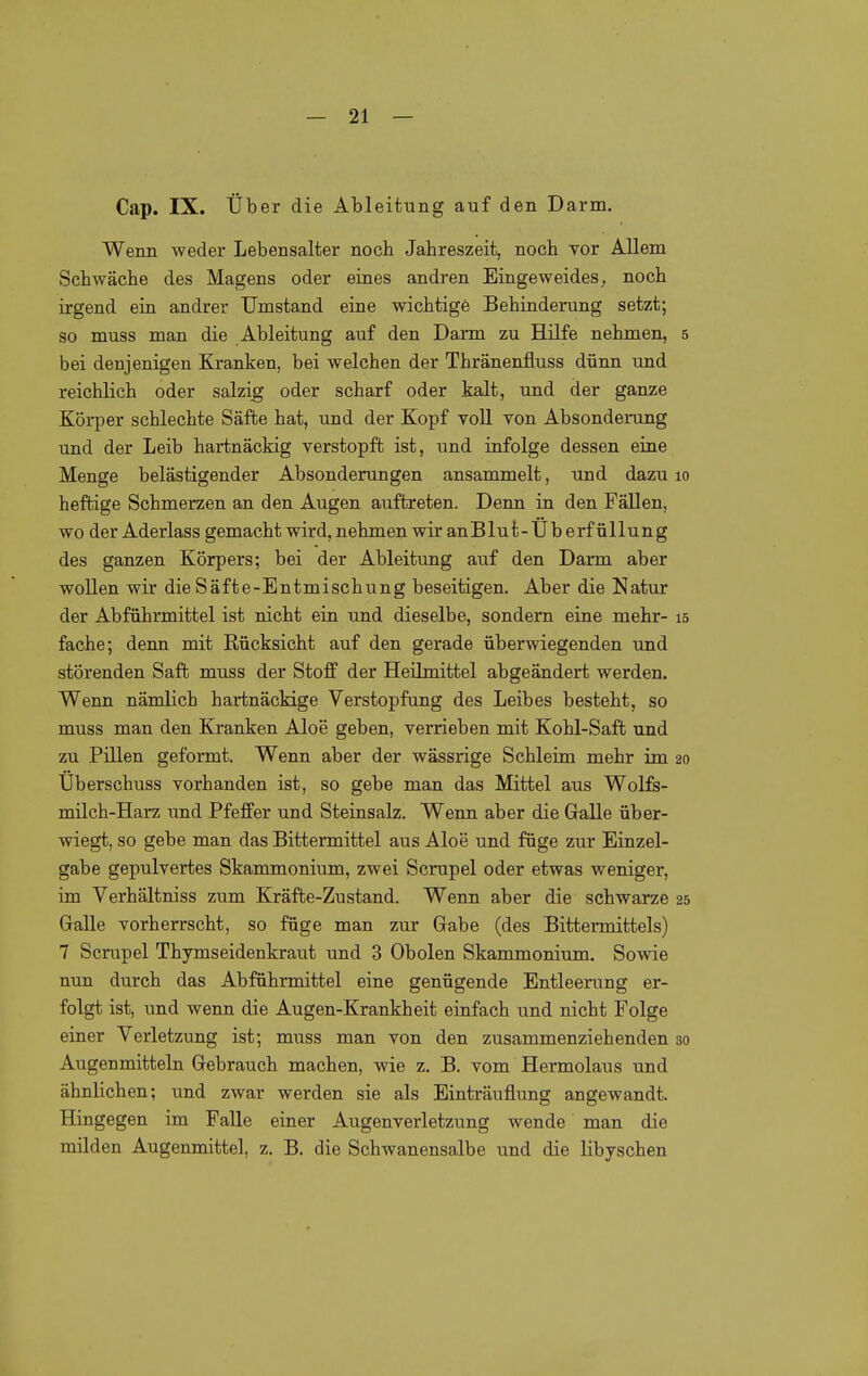 Cap. IX. Über die Ableitung auf den Darm. Wenn weder Lebensalter noch Jahreszeit, noch vor Allem Schwäche des Magens oder eines andren Eingeweides, noch irgend ein andrer Umstand eine wichtige Behinderung setzt; so muss man die Ableitung auf den Darm zu Hilfe nehmen, 5 bei denjenigen Kranken, bei welchen der Thränenfluss dünn und reichlich oder salzig oder scharf oder kalt, und der ganze Körper schlechte Säfte hat, und der Kopf voll von Absonderung und der Leib hartnäckig verstopft ist, und infolge dessen eine Menge belästigender Absonderungen ansammelt, und dazu lo heftige Schmerzen an den Augen auftreten. Denn in den Fällen, wo der Aderlass gemacht wird, nehmen wir anBlut-Überfüllung des ganzen Körpers; bei der Ableitung auf den Darm aber wollen wir die Säfte-Entmischung beseitigen. Aber die Natur der Abführmittel ist nicht ein und dieselbe, sondern eine mehr- 15 fache; denn mit Rücksicht auf den gerade überwiegenden und störenden Saft muss der Stoff der Heilmittel abgeändert werden. Wenn nämlich hartnäckige Verstopfung des Leibes besteht, so muss man den Kranken Aloe geben, verrieben mit Kohl-Saft und zu Pillen geformt. Wenn aber der wässrige Schleim mehr im 20 Überschuss vorhanden ist, so gebe man das Mittel aus Wolfs- milch-Harz und Pfeffer und Steinsalz. Wenn aber die Galle über- wiegt, so gebe man das Bittermittel aus Aloe und füge zur Einzel- gabe gepulvertes Skammonium, zwei Scrupel oder etwas weniger, im Verhältniss zum Kräfte-Zustand. Wenn aber die schwarze 25 Galle vorherrscht, so füge man zur Gabe (des Bittermittels) 7 Scrupel Thymseidenkraut und 3 Obolen Skammonium. Sowie nun durch das Abführmittel eine genügende Entleerung er- folgt ist, und wenn die Augen-Krankheit einfach und nicht Folge einer Verletzung ist; muss man von den zusammenziehenden 30 Augenmitteln Gebrauch machen, wie z, B. vom Hermolaus und ähnlichen; und zwar werden sie als Einträuflung angewandt. Hingegen im Falle einer Augenverletzung wende man die milden Augenmittel, z. B. die Schwanensalbe und die libyschen