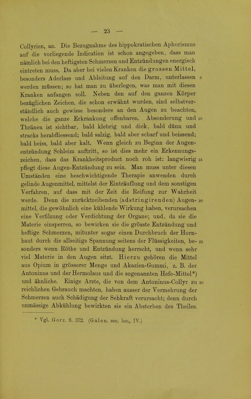 Collyrien, an. Die Bezugnahme des hippokratischen Aphorismus auf die vorliegende Indication ist schon angegeben, dass man nämlich bei den heftigsten Schmerzen und Entzündungen energisch eintreten muss. Da aber bei vielen Kranken die grossen Mittel, besonders Aderlass und Ableitung auf den Darm, unterlassen 5 werden müssen; so hat man zu überlegen, was man mit diesen Kranken anfangen soll. Neben den auf den ganzen Körper bezüglichen Zeichen, die schon erwähnt wurden, sind selbstver- ständlich auch gewisse besondere an den Augen zu 'beachten, welche die ganze Erkrankung offenbaren. Absonderung und 10 Thränen ist sichtbar, bald klebrig und dick, bald dünn und stracks herabfliessend; bald salzig, bald aber scharf und beissend; bald heiss, bald aber kalt. Wenn gleich zu Beginn der Augen- entzündung Schleim auftritt, so ist dies mehr ein Erkennungs- zeichen, dass das Krankheitsproduct noch roh ist: langwierig 15 pflegt diese Augen-Entzündung zu sein. Man muss unter diesen Umständen eine beschwichtigende Therapie anwenden durch gelinde Augenmittel, mittelst der Einträuflung und dem sonstigen Verfahren, auf dass mit der Zeit die Reifung zur Wahrheit werde. Denn die zurücktreibenden (adstringirenden) Augen- 20 mittel, die gewöhnlich eine kühlende Wirkung haben, verursachen eine Verfilzung oder Verdichtung der Organe; und, da sie die Materie einsperren, so bewirken sie die grösste Entzündung und heftige Schmerzen, mitunter sogar einen Durchbruch der Horn- haut durch die allseitige Spannung seitens der Flüssigkeiten, be- 25 sonders wenn Röthe und Entzündung herrscht, und wenn sehr viel Materie in den Augen sitzt. Hierzu gehören die Mittel aus Opium in grösserer Menge und Akazien-Gummi, z. B. der Antoninus und der Hermolaus und die sogenannten Hefe-Mittel*) und ähnliche. Einige Arzte, die von dem Antoninus-Collyr zu 30 reichlichen Grebrauch machten, haben ausser der Vermehrung der Schmerzen auch Schädigung der Sehkraft verursacht; denn durch unmässige Abkühlung bewirkten sie ein Absterben des Theiles. * Vgl. Gorr. S. 372. (Galen, sec. loc, IV.)