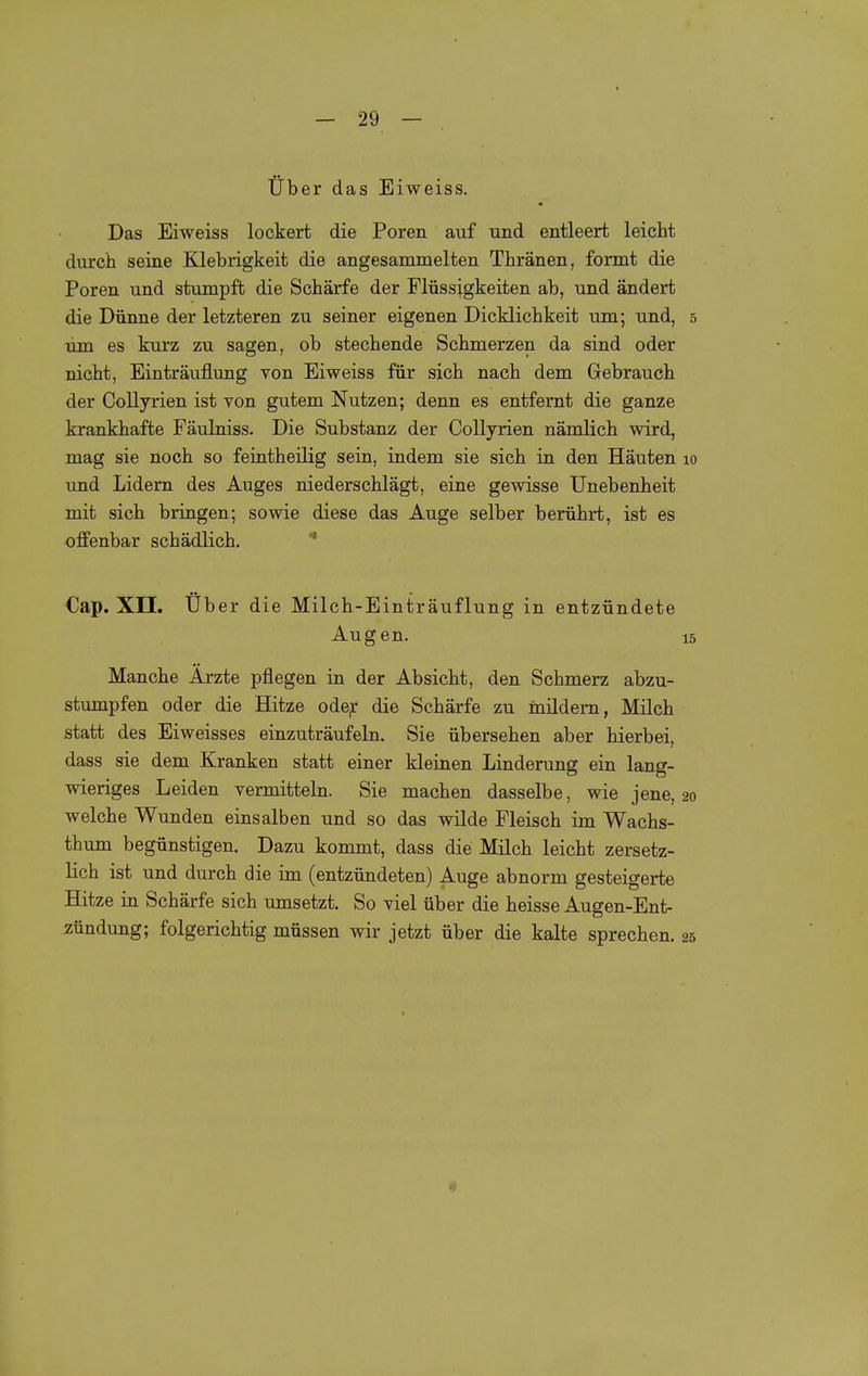 Über das Eiweiss. Das Eiweiss lockert die Poren auf und entleert leicht durch seine Klebrigkeit die angesammelten Tbränen, formt die Poren und stumpft die Schärfe der Flüssigkeiten ab, und ändert die Dünne der letzteren zu seiner eigenen Dicklichkeit um; und, 5 um es kurz zu sagen, ob stechende Schmerzen da sind oder nicht, Einträuflung von Eiweiss für sich nach dem Gebrauch der CoUyrien ist von gutem Nutzen; denn es entfernt die ganze krankhafte Fäulniss. Die Substanz der Collyrien nämlich wird, mag sie noch so feintheilig sein, indem sie sich in den Häuten 10 und Lidern des Auges niederschlägt, eine gewisse Unebenheit mit sich bringen; sowie diese das Auge selber berührt, ist es offenbar schädlich. * Cap. XII. Über die Milch-Einträuflung in entzündete Augen. 15 Manche Arzte pflegen in der Absicht, den Schmerz abzu- stumpfen oder die Hitze ode^ die Schärfe zu mildern, Milch statt des Eiweisses einzuträufeln. Sie übersehen aber hierbei, dass sie dem Kranken statt einer kleinen Linderung ein lang- wieriges Leiden vermitteln. Sie machen dasselbe, wie jene, 20 welche Wunden einsalben und so das vnlde Fleisch im Wachs- thum begünstigen. Dazu kommt, dass die Milch leicht zersetz- lich ist und durch die im (entzündeten) Auge abnorm gesteigerte Hitze in Schärfe sich umsetzt. So viel über die heisse Augen-Ent- zündung; folgerichtig müssen wir jetzt über die kalte sprechen. 25 1