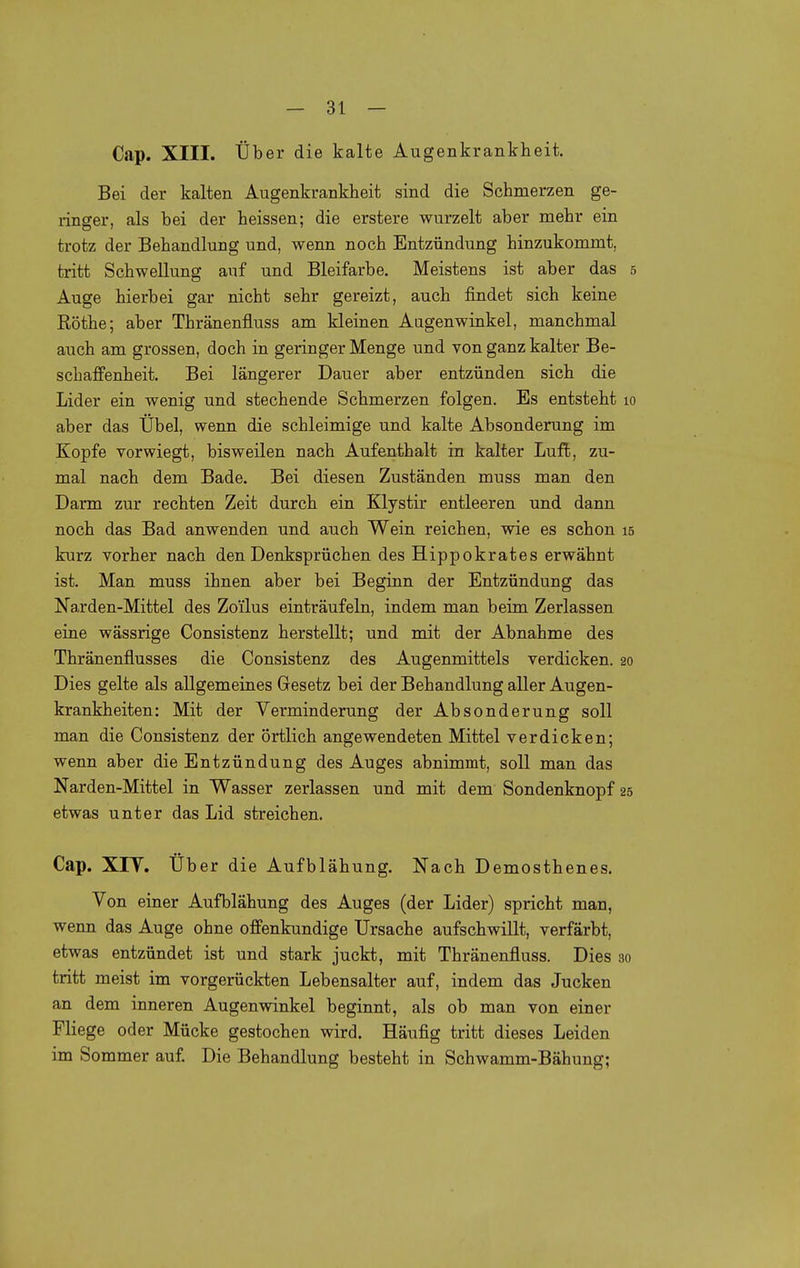 Cap. XIII. Über die kalte Augenkrankheit. Bei der kalten Augenkrankheit sind die Schmerzen ge- ringer, als bei der heissen; die erstere wurzelt aber mehr ein trotz der Behandlung und, wenn noch Entzündung hinzukommt, tritt Schwellung auf und Bleifarbe. Meistens ist aber das 5 Auge hierbei gar nicht sehr gereizt, auch findet sich keine Rothe; aber Thränenfluss am kleinen Augenwinkel, manchmal auch am grossen, doch in geringer Menge und von ganz kalter Be- schaffenheit. Bei längerer Dauer aber entzünden sich die Lider ein wenig und stechende Schmerzen folgen. Es entsteht 10 aber das Übel, wenn die schleimige und kalte Absonderung im Kopfe vorwiegt, bisweilen nach Aufenthalt in kalter Luft, zu- mal nach dem Bade. Bei diesen Zuständen muss man den Darm zur rechten Zeit durch ein Klystir entleeren und dann noch das Bad anwenden und auch Wein reichen, wie es schon 15 kurz vorher nach den Denksprüchen des Hippokrates erwähnt ist. Man muss ihnen aber bei Beginn der Entzündung das Narden-Mittel des Zoi'lus einträufeln, indem man beim Zerlassen eine wässrige Consistenz herstellt; und mit der Abnahme des Thränenflusses die Consistenz des Augenmittels verdicken. 20 Dies gelte als allgemeines Gesetz bei der Behandlung aller Augen- krankheiten: Mit der Verminderung der Absonderung soll man die Consistenz der örtlich angewendeten Mittel verdicken; wenn aber die Entzündung des Auges abnimmt, soll man das Narden-Mittel in Wasser zerlassen und mit dem Sondenknopf 25 etwas unter das Lid streichen. Cap. XIY. Über die Aufblähung. Nach Demosthenes. Von einer Aufblähung des Auges (der Lider) spricht man, wenn das Auge ohne offenkundige Ursache aufschwillt, verfärbt, etwas entzündet ist und stark juckt, mit Thränenfluss. Dies 30 tritt meist im vorgerückten Lebensalter auf, indem das Jucken an dem inneren Augenwinkel beginnt, als ob man von einer Fliege oder Mücke gestochen wird. Häufig tritt dieses Leiden im Sommer auf. Die Behandlung besteht in Schwamm-Bähung;