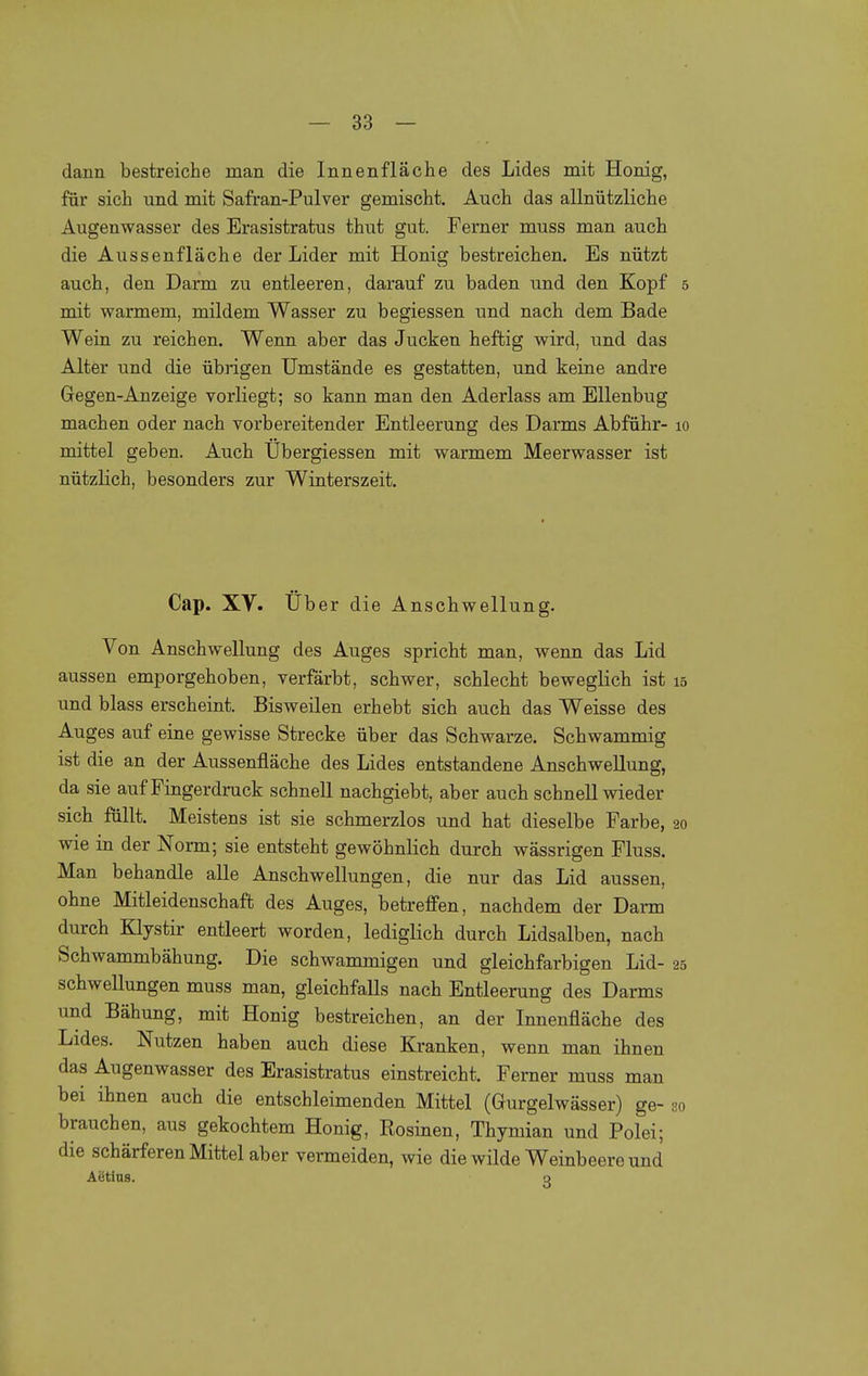 dann bestreiche man die Innenfläche des Lides mit Honig, für sich und mit Safran-Pulver gemischt. Auch das allnützliche Augenwasser des Erasistratus thut gut. Ferner muss man auch die Aussenfläche der Lider mit Honig bestreichen. Es nützt auch, den Darm zu entleeren, darauf zu baden und den Kopf 5 mit warmem, mildem Wasser zu begiessen und nach dem Bade Wein zu reichen. Wenn aber das Jucken heftig wird, und das Alter und die übrigen Umstände es gestatten, und keine andre Gegen-Anzeige vorliegt; so kann man den Aderlass am Ellenbug machen oder nach vorbereitender Entleerung des Darms Abführ- lo mittel geben. Auch Übergiessen mit warmem Meerwasser ist nützlich, besonders zur Winterszeit. Cap. XV. Über die Anschwellung. Von Anschwellung des Auges spricht man, wenn das Lid aussen emporgehoben, verfärbt, schwer, schlecht beweglich ist 15 und blass erscheint. Bisweilen erhebt sich auch das Weisse des Auges auf eine gewisse Strecke über das Schwarze. Schwammig ist die an der Aussenfläche des Lides entstandene Anschwellung, da sie auf Fingerdruck schnell nachgiebt, aber auch schnell wieder sich füllt. Meistens ist sie schmerzlos und hat dieselbe Farbe, 20 wie in der Norm; sie entsteht gewöhnlich durch wässrigen Fluss. Man behandle alle Anschwellungen, die nur das Lid aussen, ohne Mitleidenschaft des Auges, betreffen, nachdem der Darm durch Klystir entleert worden, lediglich durch Lidsalben, nach Schwammbähung. Die schwammigen und gleichfarbigen Lid- 25 Schwellungen muss man, gleichfalls nach Entleerung des Darms und Bähung, mit Honig bestreichen, an der Innenfläche des Lides. Nutzen haben auch diese Kranken, wenn man ihnen das Augenwasser des Erasistratus einstreicht. Ferner muss man bei ihnen auch die entschleimenden Mittel (Gurgelwässer) ge- so brauchen, aus gekochtem Honig, Rosinen, Thymian und Polei; die schärferen Mittel aber vermeiden, wie die wilde Weinbeere und Aetius. q