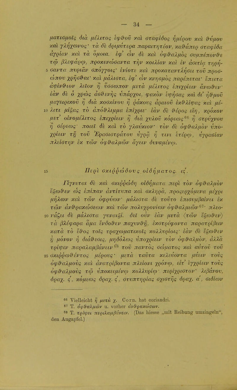 fiariOfiolg öia fiiXitog ecpB-ov yai oxa(pi6oq r/fitQov y.aX &v(iov xal yX7]xaivoq' xa öl ÖQtuvxeQa nagacxrixiov, xa&ctJisQ axafpiÖa dygiav xai xa ofioia. hcp mv 61 xal ocpd-alfioq ov(jjte7cov{}^£ Tcö ßXeqxxQcp, JtQoxavcooavxa xrjv xoüdav xai iv aoixia xrjQri- 5 oavxa otvQiäv Ojcöyyoic' evioxs xal JiQoxaxavxirjOei xov jiqoo- coxov xp^öö-ai xal fidXcoxa, h(p cov xpr/Ofiog jcagioiexar Ijiuxa dxpiv&iov Xelov ij voocoxov (lexa fiüuxoq ejtixgletv dvood-tv' adv de o xgajq dodevrjq vjidgxoi, (paxov Uprjoaq xal 6i 7j{)fiov fiayeigixov i] öid xoaxivov ?} gdxovg dgaiov exdliipag xal [li- 10 Xlxl (li^ag xo djroß-Xiiifia exi^gie' sdv ös {}sgog eh], xgoxov fjsx oivo[itXLxog ejctxgisiv ?} ötd xvXov xogso^g^^ ?} oxgvyvov 7} ösgscog' jcoisi öe xal xo yXavxiov xov ös ocpü-aXfiov vxo- Xgisiv x^ xov 'EgaöLöxgdxov vygä ij xivi ixegop. vygaoiav xXelOx')]v ex xmv 6(p&aX[iätv dyeiv dwafiävap. 15 Ilsgl OxLggcoöov q oiörjfiaxog. ic;'. riyvexat öe xal oxiggwörj oiö'^fiaxa Jiegl xov 6<f)d^aX(jibv eS.a)9-£v coe hjiijcav dvxixvxa xal OxX7]gd, jrgoqegxofieva fiexgi fiTjXajv xal xcöv o^gxxnv fidXiOxa ös xovxo ejtiOvfißaivei ex xcöv dv&gaxcDOecov xal xcöv JcoXvxgovifov 6(pdaX(itmv*^~'' jiXeo- 20 rdC^ei öe fidXioxa yvvac^L öei ovv edv fisxd (xwv e§,03ß-ev} Tcc ßXe(paga dfia evöoß-ev Jiaxvvd-fi, exoxgecpovxa jiagaxgißetv xaxd xo e&oq xolq xgaxo3/J,axixotq xoXXvgioiq' edv öe e^wd-ev ■f] (lövov Tj ötddeotg, (irjöoXayg vJioxg^si^ 'cov dcpd-aXfiov, dXXd xgiipiv JcagaXafißdvEcv '^^ xov jiavxog Owf/axog xal avxov xov 25 OXLgga>^evxoq fxegovq' fiexd xavxa xeXevovxa fivetv xovg 6<pd-aX{iovg xal dvaxgißovxa JiXeiovi xQOVcp, eLx' eyxgleiv xovg 6g)&aXfcovq T<5 vjioxeif/evm xoXXvgicp- jcegixgiOxoV Xißdrov, ögax- xoiiemg ögax- ^, Oxvxxrjgiaq oxiOxfjg ögax- a. Oiölcov 86 Vielleicht »j j«et« x- Com. hat coriandri. 8'' T. 0(p&aXfid)v u. vorher ävQ-Qaxcäawv. 68 T. xqI\\)h nsQLlttixßüveiv. (Das hiesse „mit Reibung umzingeln, den Augapfel.)