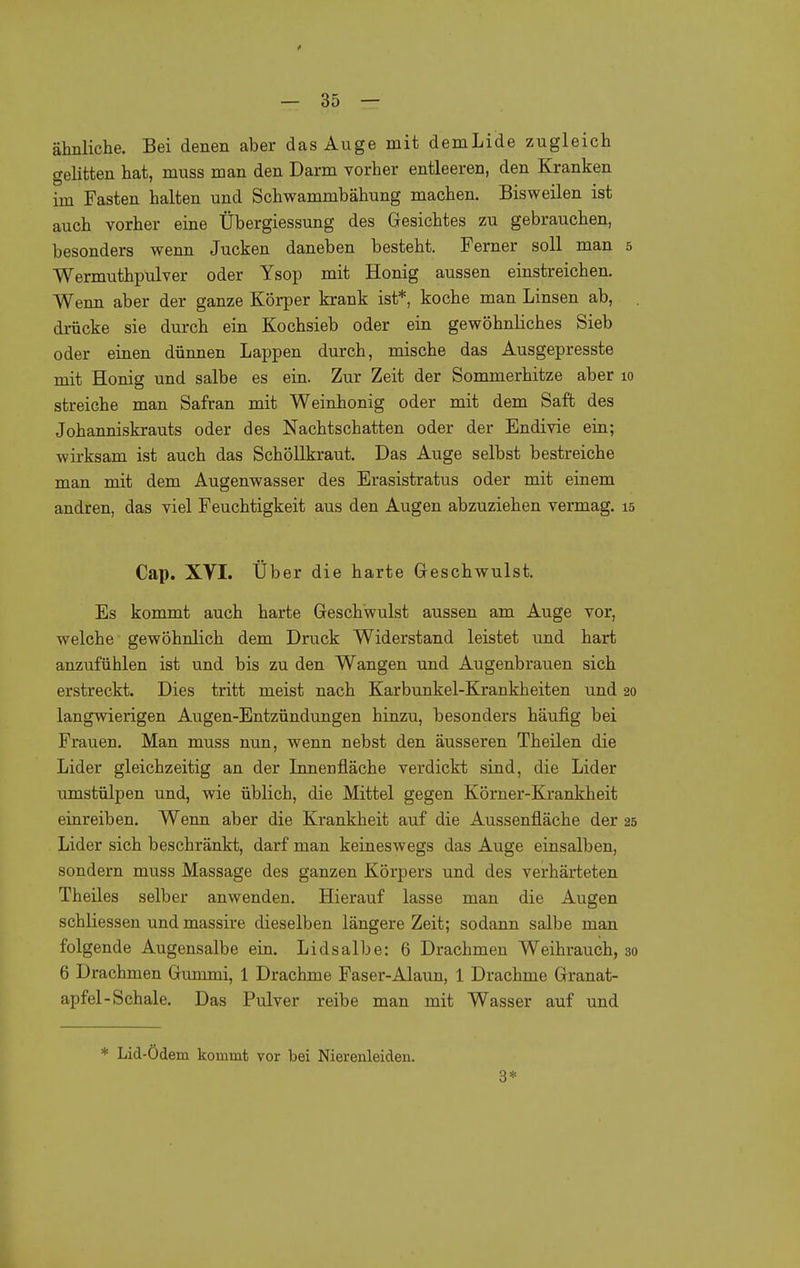 i — 35 — ähnliche. Bei denen aber das Auge mit demLide zugleich gelitten hat, muss man den Darm vorher entleeren, den Kranken im Fasten halten und Schwammbähung machen. Bisweilen ist auch vorher eine Übergiessung des Gesichtes zu gebrauchen, besonders wenn Jucken daneben besteht. Ferner soll man 5 Wermuthpulver oder Ysop mit Honig aussen einstreichen. Wenn aber der ganze Körper krank ist*, koche man Linsen ab, drücke sie durch ein Kochsieb oder ein gewöhnliches Sieb oder einen dünnen Lappen durch, mische das Ausgepresste mit Honig und salbe es ein. Zur Zeit der Sommerhitze aber 10 streiche man Safran mit Weinhonig oder mit dem Saft des Johanniskrauts oder des Nachtschatten oder der Endivie ein; wirksam ist auch das Schöllkraut. Das Auge selbst bestreiche man mit dem Augenwasser des Erasistratus oder mit einem andren, das viel Feuchtigkeit aus den Augen abzuziehen vermag. 15 Cap. Xyi. Über die harte Geschwulst. Es kommt auch harte Geschwulst aussen am Auge vor, welche gewöhnlich dem Druck Widerstand leistet und hart anzufühlen ist und bis zu den Wangen und Augenbrauen sich erstreckt. Dies tritt meist nach Karbunkel-Krankheiten und 20 langwierigen Augen-Entzündungen hinzu, besonders häufig bei Frauen. Man muss nun, wenn nebst den äusseren Theilen die Lider gleichzeitig an der Lmenfläche verdickt sind, die Lider umstülpen und, wie üblich, die Mittel gegen Körner-Krankheit einreiben. Wenn aber die Krankheit auf die Aussenfläche der 26 Lider sich beschränkt, darf man keineswegs das Auge einsalben, sondern muss Massage des ganzen Körpers und des verhärteten Theiles selber anwenden. Hierauf lasse man die Augen schliessen und massire dieselben längere Zeit; sodann salbe man folgende Augensalbe ein. Lidsalbe: 6 Drachmen Weihrauch, 30 6 Drachmen Gummi, 1 Drachme Paser-Alaun, 1 Drachme Granat- apfel-Schale. Das Pulver reibe man mit Wasser auf und * Lid-Ödem kommt vor bei Nierenleiden. 3*
