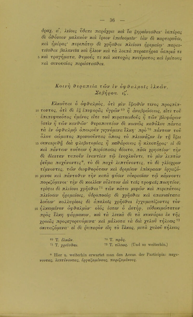ÖQax. d, Xeloig vöari xagaxQLS xal ea ^rjQaiveod-ar sojiiQaq 61 od-oviov naXaxov xal egtov ejttöeOftslv eav de xaQzsQovoi, xal ri(i8Qaq- jiSQijtdza) 6s XQfjOdaL jcXsIovl ^gefiaicp- jcagai- rsW&at ßaXavsla xal ijXiov xal ra Xocina üivQLaxrjQia oajiQia rs 5 xal xQayrinaxa, d-vfiovg rs xal xaxoxaq Jtvsvfiaxog xal efitxovg y.al Ovvovoiag JtSQdöxaO&ac. KoivT] d-sQaji8La xcöv sv 6<pd aXfiolg eXxcöv, HsßrjQov. i^. EXxovxaL 6 6(pd-aX(iog, 6x1 fisv s^md-sv xivog JiQogmjt- 10 xovrog, ore 6e eg ejticpogäg vygcöv rj avaßQmöecog, etze xov hj[LX£(pvx6xog v^ivog elxs xov x£Qaxo8i6ovg rj xcöv ßXecpdgojv sGxlv J] xcöv xav&wv d-sQajtevxeov 61 xoivmg xad-oXov jidvxa xd £v ocp&aXfiw ojtcogovv YiyvofiEvaeXxrj' jcgo'^ jcdvxcov xov oXov ocofiaxog XQOVOOvvxag ojccog xo JiXsovd^ov ev x^ egsc 15 OvvaiQBd-^ 6id cpXsßoxofiiag // xa&ccQüscog rj xXvoxrjgog' ei 6s xal Jtdvxcov xovxcov JtsQLOxaOig 6solxo, Jiäoc XQrjOxsov xr/v 6s 6iatxav xvjiovv svavxiav xw svoxXovvxl, xb fisv Xsjixov gevfia jraxvvovxsg*, xb 6s jcaxv Xsjixvvovxeg, xb 6s yXiaxgov xsfcvovxsg, xä)V 6Lsq)d-og6xcov xal 6gL^icov sjtlxgaaiv sgyaCo- 20 y,EV0L xal Jidvxo&sv xi]v xaxa cpvoiv svxgaöiav xm xdfivovxi xogi^onsvoL' xrjv 6s xoiXiav evXvxov dsl xalg xgog)atg Ji:oi?]X£ov, xgiipet 6s jiXsLOVL xg'Ü^^'^'- ''^ '^^^ xdxco fiegcöv xal Jiegcjidxoig jcXsLOöiv ■^gs^aioig, v6goüioGia 6s XQV^^^^ öjtaviaixaxa Xovsiv xoXXvgioig 6s duiaXolg xg^oß-ai eyxvnaxiC,ovxsg xbv 25 TjXxcoiisvov ocpd-aXßbv olog saxiv 6 doxi]g, sv6oxificoxaxov ngbg sXxrj cpdguaxov, xal xd Xsvxd 6s xd xvxvdgia sx xrjg Xgotäg xgogayogsvöfisva' xal [idXioxa zd 6id X'^^ov xrjX.sa)c ''^ Oxsva^ofzsva' sl 6s gvjtagbv slrj xb sXxog, fisxd X'^^ov xrjXsojg 69 T. iXxüjv. 70 T. TCQog. 71 T. xQeto&ai-  T. tÜ.swg. (Und so weiterhin.) * Hier u. weiterhin ei-wartet man den Accus, der Participia: naxv- vovxaq, XsnrvvovTai;, i^yai^Ofxivovc, noQiQofihovq.