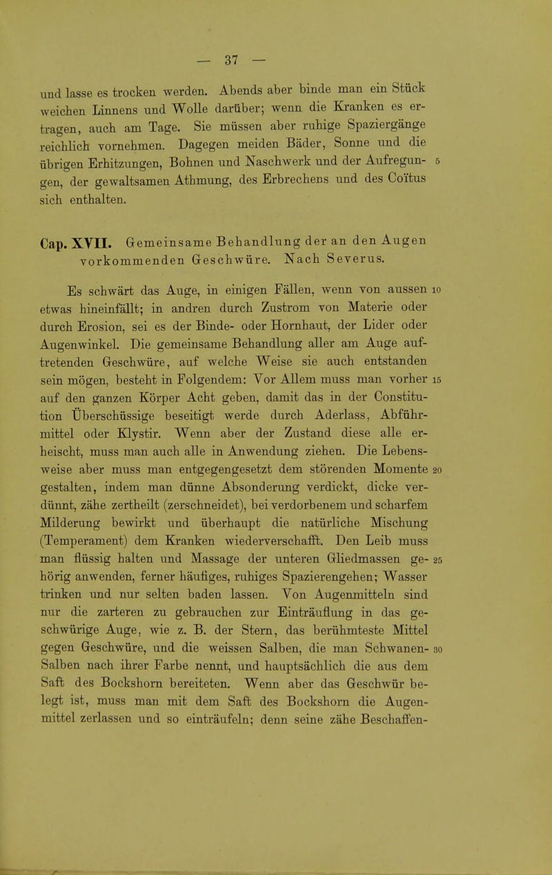 und lasse es trocken werden. Abends aber binde man ein Stück weichen Linnens und Wolle darüber; wenn die Kranken es er- tragen, auch am Tage. Sie müssen aber ruhige Spaziergänge reichlich vornehmen. Dagegen meiden Bäder, Sonne und die übrigen Erhitzungen, Bohnen und Naschwerk und der Aufregun- 5 gen, der gewaltsamen Athmung, des Erbrechens und des Coütus sich enthalten. Cap. XVII. Gemeinsame Behandlung der an den Augen vorkommenden Geschwüre. Nach Severus. Es schwärt das Auge, in einigen Fällen, wenn von aussen lo etwas hineinfällt; in andren durch Zustrom von Materie oder durch Erosion, sei es der Binde- oder Hornhaut, der Lider oder Augenwinkel. Die gemeinsame Behandlung aller am Auge auf- tretenden Geschwüre, auf welche Weise sie auch entstanden sein mögen, besteht in Folgendem: Vor Allem muss man vorher 15 auf den ganzen Körper Acht geben, damit das in der Constitu- tion Überschüssige beseitigt werde durch Aderlass, Abführ- mittel oder Klystir. Wenn aber der Zustand diese alle er- heischt, muss man auch alle in Anwendung ziehen. Die Lebens- weise aber muss man entgegengesetzt dem störenden Momente 20 gestalten, indem man dünne Absonderung verdickt, dicke ver- dünnt, zähe zertheilt (zerschneidet), bei verdorbenem und scharfem Milderung bewirkt und überhaupt die natürliche Mischung (Temperament) dem Kranken wiederverschafffc. Den Leib muss man flüssig halten und Massage der unteren Gliedmassen ge- 25 hörig anwenden, ferner häutiges, ruhiges Spazierengehen; Wasser trinken und nur selten baden lassen. Von Augenmitteln sind nur die zarteren zu gebrauchen zur Einträuflung in das ge- schwürige Auge, wie z. B. der Stern, das berühmteste Mittel gegen Geschwüre, und die weissen Salben, die man Schwanen- 30 Salben nach ihrer Farbe nennt, und hauptsächlich die aus dem Saft des Bockshorn bereiteten. Wenn aber das Geschwür be- legt ist, muss man mit dem Saft des Bockshorn die Augen- mittel zerlassen und so einträufeln; denn seine zähe Beschajffen-