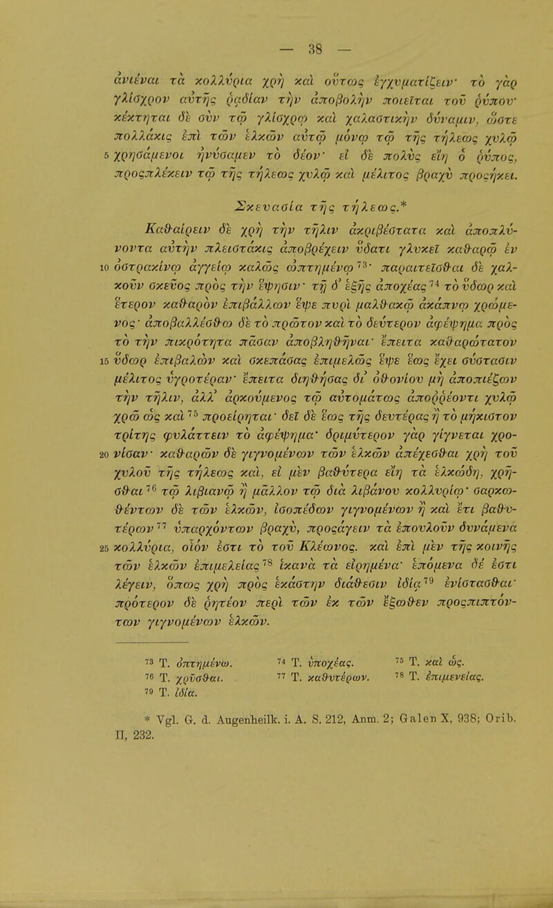 aviEvai TO. xoXXvQia XQV ovrcoq ly/y^axiCsLV xb yag yXiaxQov avrrjq Qaölav ttjv aJioßoXrjv xoiaxai xov qvxov xsxx?]xai ÖS ovv xm yXiöXQOJ xai xaXaoxtxrjv övraiiiv, oiOxe JioXXaxig hüll xmv tXxSv avxcö [lovco xw xrjg xrjXeoDq '/v^^ b XQrjGaiievoL 7]vvoa(^ev xo öiov d de jtoXvg etrj 6 Qvjcoq, jiQoqjiXixELV xw xrjg xTjXswg xvXm xai fieXixog ßgaxv jiQocrjxei. SxsvaoLa xrjg xrjXecog* Ka&aiQetv de XQV '^W T^-^tz^ äxgißsöxaxa xal djtojtXv- vovxa avxTjv jtXeiCxdxig djtoßgexsiv vöaxi yXvxel xa&agm Lv w oöxQaxivq) dyynco xaXwg cojrxrjfievq)'^^' jcagacxsiod-ai öe x^^-~ xovv oxevog xgbg xrjv %iprjOiv xfj e^rjg dnox^c-g '^ xovöcoQxaX EXEQOv xa&agov aJiißdXXcov s'tps Jivgl /uaX&axm dxdjtvm xgf^l^^- vog' düroßaXXeö-9-G) 6s x6 Jtgööxov xal x6 öevxegov d^phprj^a Jcgog TO xrjv üiixgoxrp-a jrädav djcoßXi^d-rjvai' sjieixa xadagmxaxov 15 vöcog sjtißaXcbv xal öxsjtdoag sjtifisXmg eipe emg exsi ovoxaOiv (isXtxog vygoxegav exsixa ÖLrjd-fjOag öi 6&-ovLov firj düioxieC^cov XTjv rrjXiv, dXX' dgxovfievog rqö avxofidxcog djtoggsovxi x^^^ Xgä> cog xal ^^ üigoeigrjxai' ösl 6e stag xrjg öevxsgag rj xo ^rjXLöxov xgixTjg (pvXdxxsLv xo dg)sy)i]fia' ögifivxegov ydg yiyvexat xgo- 20 viöav • xa&agwv öh yiyvofievcov xcöv kXxSv dxexeodai xgv '^ov XvXov xrjg XTjXscog xal, ei (iev ßaß-vxsga slrj xd eXxcoöt], xgv~ öd-ai'^^ x<p Xißiavm t] fiäXXov rrä ötd Xcßdvov xoXXvgicp' aagxco- d'EVxmv de xmv kXxmv, iöojisöwv yiyvofisvmv rj xal sxi ßa&v- xigmv''^ vnagxbvxcov ßgaxv, xgogdyeiv xd sjcovXovv övvdf/sva 25 xoXXvgia, oiov eöxi xo xov KXewvog. xal sjil fzsv xrjg xotvrjg rcöv kXxSv sjnfieXeiag''^ Ixavd xd sigrjfieva' kjiofisva de' soxi Xsystv, ojtcog xgv ^gog exdoxijv öcdO-Eöiv iöla'^^ svLoxaöd-af jcgoxsgov de grjxiov xegl xmv ix xcöv egco^ey üigogjtijcxov- xcov yLyvofiBVcov eXxSv. ^3 T. onxri(jiev(o. ^ T. vnoxeaq.  T. xal wq. ''^ T. xQvaO^ai. '''' T. xa^vz^gwv. t. imfisvslag. 79 T. läa. * Vgl. G. d. Augenheilk. i. A. S. 212, Anm. 2; Galen X, 938; Orib. II, 232.