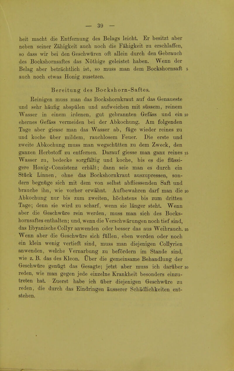 heit macht die Entfernung des Belags leicht. Er besitzt aber neben seiner Zähigkeit auch noch die Fähigkeit zu erschlaffen, so dass wir bei den Geschwüren oft allein durch den Gebrauch des Bockshornsaftes das Nöthige geleistet haben. Wenn der Belag aber beträchtlich ist, so muss man dem Bockshornsaft 5 auch noch etwas Honig zusetzen. Bereitung des Bockshorn-Saftes. Reinigen muss man das Bockshornkraut auf das Genaueste und sehr häufig abspülen und aufweichen mit süssem, reinem Wasser in einem irdenen, gut gebrannten Gefäss und ein 10 ehernes Gefäss vermeiden bei der Abkochung. Am folgenden Tage aber giesse man das Wasser ab, füge wieder reines zu und koche über mildem, rauchlosem Feuer. Die erste und zweite Abkochung muss man wegschütten zu dem Zweck, den ganzen Herbstoff zu entfernen. Darauf giesse man ganz reines 15 Wasser zu, bedecke sorgfältig und koche, bis es die flüssi- gere Honig-Consistenz erhält; dann seie man es durch ein Stück Linnen, ohne das Bockshornkraut auszupressen, son- dern begnüge sich mit dem von selbst abfliessenden Saffc und brauche ihn, wie vorher erwähnt. Aufbewahren darf man die 20 Abkochung nur bis zum zweiten, höchstens bis zum dritten Tage; denn sie wird zu scharf, wenn sie länger steht. Wenn aber die Geschwüre rein werden, muss man sich des Bocks- hornsaftes enthalten; und, wenn die Verschwärungen noch tief sind, das libyanische Collyr anwenden oder besser das aus Weihrauch. 25 Wenn aber die Geschwüre sich füllen, eben werden oder noch ein klein wenig vertieft sind, muss man diejenigen Collyrien anwenden, welche Vernarbung zu befördern im Stande sind, wie z. B. das des Kleon. Uber die gemeinsame Behandlung der Geschwüre genügt das Gesagte; jetzt aber muss ich darüber 30 reden, wie man gegen jede einzelne Krankheit besonders einzu- treten hat. Zuerst habe ich über diejenigen Geschwüre zu reden, die durch das Eindringen äusserer Schädlichkeiten ent- stehen.