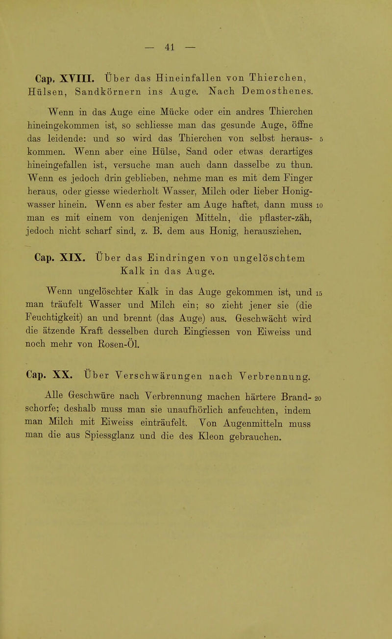Cap. XVIII. Über das Hineinfallen von Thierchen, Hülsen, Sandkörnern ins Auge. Nach Demostbenes. Wenn in das Auge eine Mücke oder ein andres Tbiercben hineingekommen ist, so schliesse man das gesunde Auge, öffne das leidende: und so wird das Thierchen von selbst heraus- 5 kommen. Wenn aber eine Hülse, Sand oder etwas derartiges hineingefallen ist, versuche man auch dann dasselbe zu thun. Wenn es jedoch drin geblieben, nehme man es mit dem Finger heraus, oder giesse wiederholt Wasser, Milch oder lieber Honig- wasser hinein. Wenn es aber fester am Auge haftet, dann muss 10 man es mit einem von denjenigen Mitteln, die pflaster-zäh, jedoch nicht scharf sind, z. B. dem aus Honig, herausziehen. Cap. XIX. Uber das Eindringen von ungelöschtem Kalk in das Auge. Wenn ungelöschter Kalk in das Auge gekommen ist, und 15 man träufelt Wasser und Milch ein; so zieht jener sie (die Feuchtigkeit) an und brennt (das Auge) aus. Geschwächt wird die ätzende Kraft desselben durch Eingiessen von Eiweiss und noch mehr von Rosen-Öl. Cap. XX. Uber Ve rschwärungen nach Verbrennung. Alle Geschwüre nach Verbrennung machen härtere Brand- 20 Schorfe; deshalb muss man sie unaufhörlich anfeuchten, indem man Milch mit Eiweiss einträufelt. Von Augenmitteln muss man die aus Spiessglanz und die des Kleon gebrauchen.