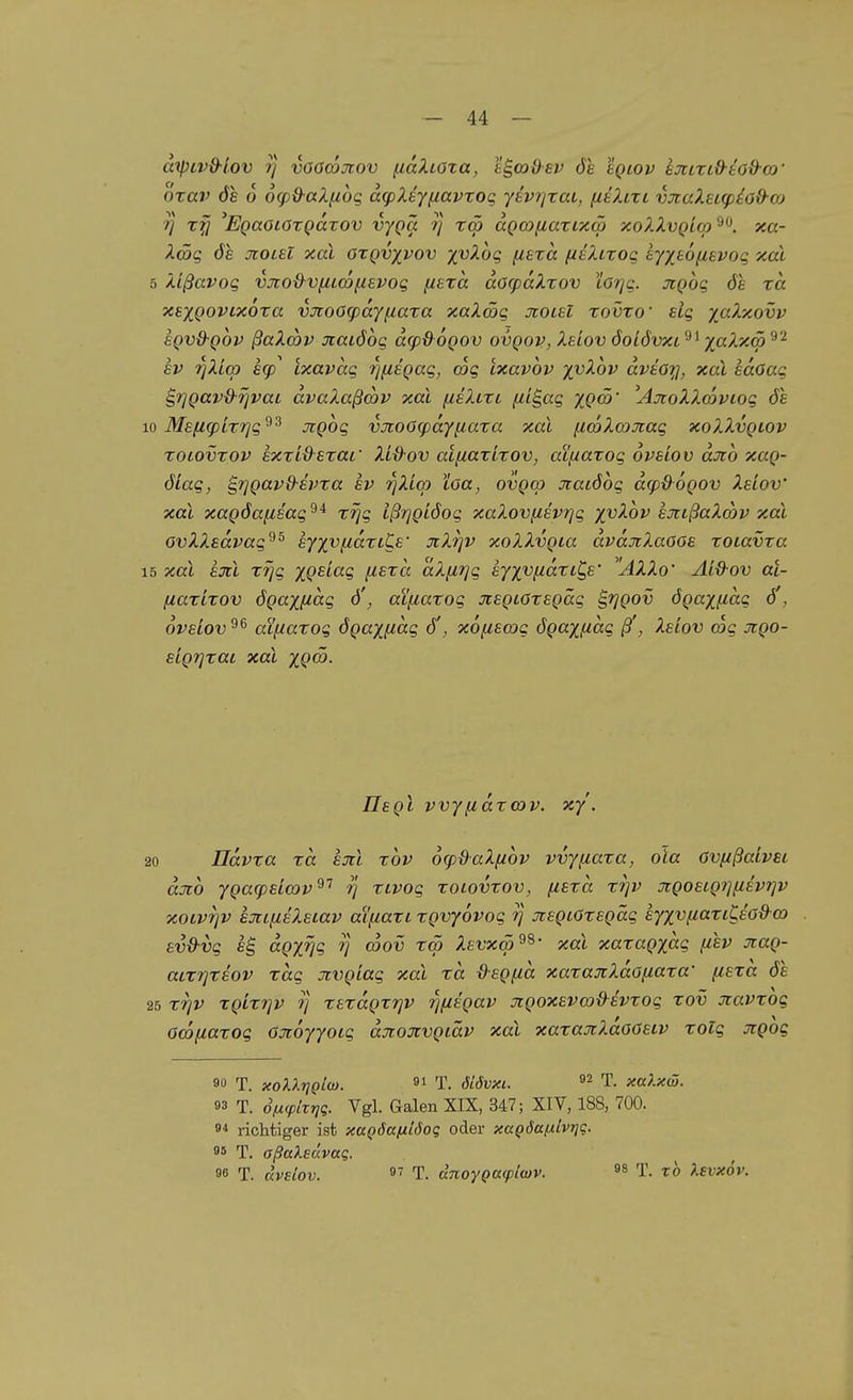 diptv&iov T] voöcDjtov (laZiOta, e^co&sv öe Iqiov hxLxid-tod-a)' öxav ÖS 6 6g)d-aZfibg acpXsy^avxoq ytvrjxaL, fieXtxt vjcaXectp^o&oj 1] xfi 'EQaoiOxQccxov vyQa y x<p ccQWfiaxixco xoXXvQiqy xcc- XSg ÖS jcoLSl xai oxqvxvov X'^^og fisxa (isXixoq syxsoiisvoq xal 5 Xißavoq vjto&vfzicofievog fxexa a6(paXxov LOT]g. jiQog ös xa xsxQOVixoxa v:JioO<payfiaxa xaXmg Jioisl xovxo' slg yaXxovv sQvQ-Qov ßaXmv jcaiöog afpdoQOV ovqov, Xs'lov öolövxl'^^ y^aXxm'^'^ SV rjXicp scp^ Lxavag rjusgag, cog ixavov yvXov dvtoy, xai sdoag B,riQavd-rjvaL dvaXaßcov xai fis?uxi fJ-i^ag yQ(n' 'AstoXXwviog ös 10 Msficpixrjg^^ jrgog vjcoOcpdyfiaxa xai fia>Xa)Jiag xoXXvqlov xoLOvxov sxxi&sxai' Xid-ov at(iaxixov, aifxaxog ovsiov cljio xag- öLag, S,rjQavd-svxa sv riXicp loa, ovqco Jtatöbg d<pß6QOV Xsiov xai xagöafisag'^* xrjg Ißrjgiöog xaXoviisv7]g xvXov sjiißaXmv xai ovXXsdvag^^ sy^vfiaxiCs' JiXrjv xoXXvgia dväjiXaOOs xoiavxa 15 xai sjcl XTjg XQ^'-^'i ^^£tcc dX(i7]g syxv(^dxtC,s' ^'AXXo' Aiü-ov al- (laxixov ÖQaxfictg ö', ai\iaxog JcsQLOxsgäg ^rjgov ögaxfidg ö', ovsLOv^^ aifiaxog ögaxfictg öi, xofiswg ögaxficig ß', Xsiov wg jigo- SLgrjxai xai XQ^- Iis gl vvyßdxmv. xy. 20 ndvxa xa sjil xbv 6<pdaX[iov vvyiiaxa, ola ovfißaivsi djib ygaipsicov^^ rj xivog xoiovxov, fisxct xrjv xgosig?]{isvf]v xoivTjv sjcLiiiXstav aL[iaxL xgvyovog rj jtsgiOxsgäg syxv/zaxi^soß-w sv&vg dgxrjg rj coov toö Xsvxm^^' xai xaxagxdg fisv jcag- aixr]xsov xag Jivgiag xai xd ß-sgfid xaxajtXdofiaxa' fisxd ös 25 xfjv xgixrjv ij xsxdgxrjv rmsgav jigoxsvwd^ivxog xov Jtavxog omiiaxog Ojtöyyotg djioxvgiäv xai xaxajrXdoosiv xolg Jtgog 90 T. xoXXriQlw. 91 T. öLövxi. T. xalxw. 93 T. Siiipitriq. Vgl. Galen XIX, 347; XIV, 188, 700. 94 richtiger ist xaQÖanlöoq oder xciQÖa/xlvt]?. 9* T. aßaXeüvaq. 96 T. uveiov. 97 T. dnoyQa(plwv. 98 T. tb ).£vx6v.
