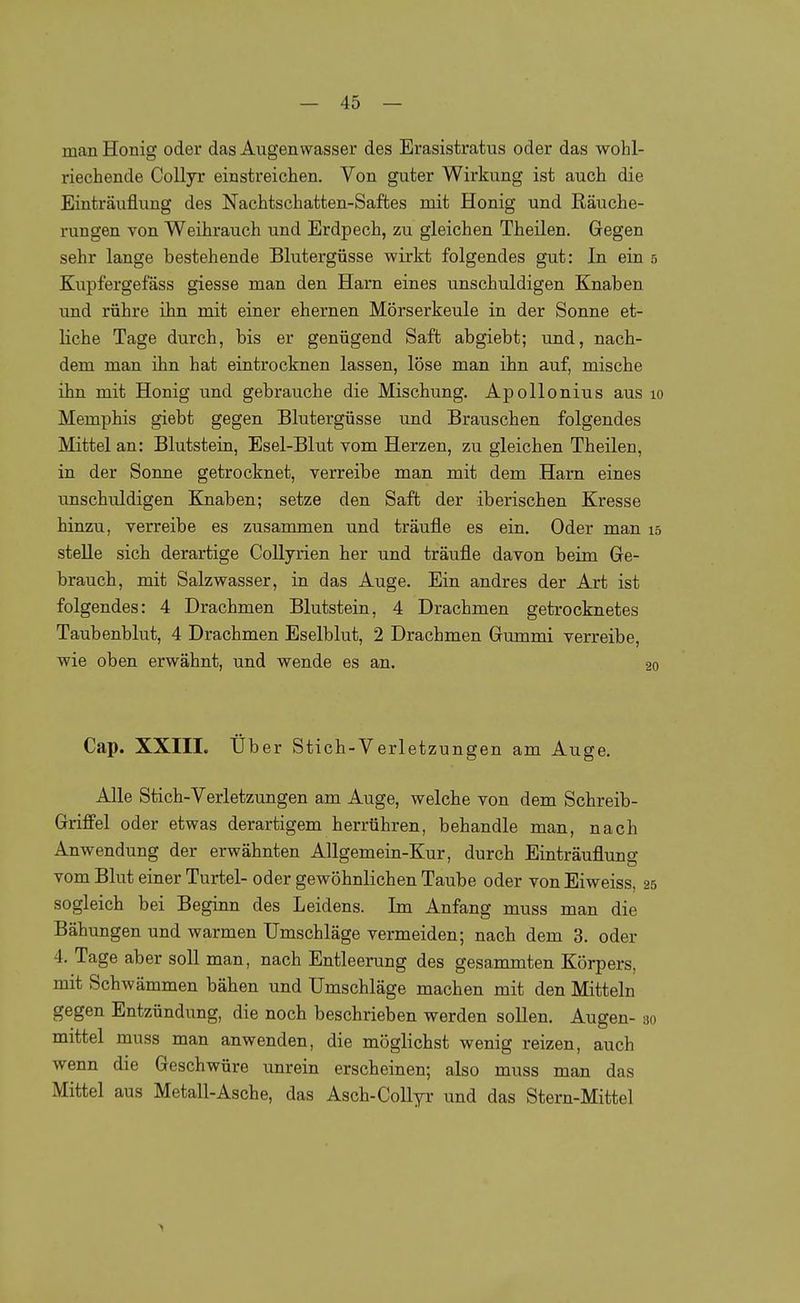 man Honig oder das Augen wasser des Erasistratus oder das wohl- riechende CoUyr einstreichen. Von guter Wirkung ist auch die Einträuflung des Nachtschatten-Saftes mit Honig und Räuche- rungen von Weihrauch und Erdpech, zu gleichen Theilen. Gegen sehr lange bestehende Blutergüsse wirkt folgendes gut: In ein 5 Kupfergefäss giesse man den Harn eines unschuldigen Knaben und rühre ihn mit einer ehernen Mörserkeule in der Sonne et- liche Tage durch, bis er genügend Saft abgiebt; und, nach- dem man ihn hat eintrocknen lassen, löse man ihn auf, mische ihn mit Honig und gebrauche die Mischung. ApoUonius aus 10 Memphis giebt gegen Blutergüsse und Brauschen folgendes Mittel an: Blutstein, Esel-Blut vom Herzen, zu gleichen Theilen, in der Sonne getrocknet, verreibe man mit dem Harn eines unschuldigen Knaben; setze den Saft der iberischen Kresse hinzu, verreibe es zusammen und träufle es ein. Oder man 15 stelle sich derartige Collyrien her und träufle davon beim Ge- brauch, mit Salzwasser, in das Auge. Ein andres der Art ist folgendes: 4 Drachmen Blutstein, 4 Drachmen getrocknetes Taubenblut, 4 Drachmen Eselblut, 2 Drachmen Gummi verreibe, wie oben erwähnt, und wende es an. 20 Cap. XXIIL Uber Stich-Verlet Zungen am Auge. Alle Stich-Verletzungen am Auge, welche von dem Schreib- Griffel oder etwas derartigem herrühren, behandle man, nach Anwendung der erwähnten AUgemein-Kur, durch Einträuflung vom Blut einer Turtel- oder gewöhnlichen Taube oder von Eiweiss, 25 sogleich bei Beginn des Leidens. Im Anfang muss man die Bähungen und warmen Umschläge vermeiden; nach dem 3. oder 4. Tage aber soll man, nach Entleerung des gesammten Körpers, mit Schwämmen bähen und Umschläge machen mit den Mitteln gegen Entzündung, die noch beschrieben werden sollen. Augen- 30 mittel muss man anwenden, die möglichst wenig reizen, auch wenn die Geschwüre unrein erscheinen; also muss man das Mittel aus Metall-Asche, das Asch-Collyr und das Stern-Mittel
