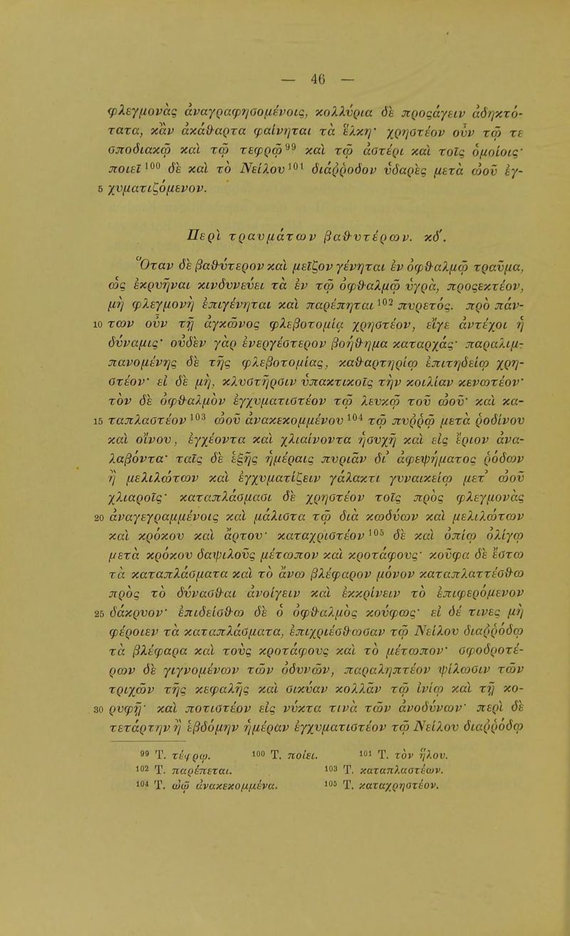 <pXeyfiovag dvaygacpr/öofievoiq, xoXXvQia de xQoqajuv aörjxzo- rata, xav axdO^agra (palvj]Tai rd tXxrj' xP^öTfc'oy ovv rät xe ojioöiaxä) xal tä) recpQtp^^ xal xm doxtQi xai xolg ofioioLq' jroiEl^^^ öe xal x6 NeIXov^^^ öiccqqoöov vöaQeg fitxct coov ey- 5 X'^^l^CtXlC,6[lSV0V. Uegl xgavfidxcov ßa&vregcov. x6'. Oxav öe ßaOvxegov xal (Z£lC,ov yevrjxai ev 6(pd-aX(iä) xgavfia, (og sxgvrjvai xivövvevsL xd ev x<p 6(p&-aXfxS vygd, jcgoqexxeov, [17} q)Xey(iom] ejcLyev?]xai xal Tiagejirjxai^^'^ xvgexöq. jcgo Jidv- 10 xmv ovv xfj dyxmvoq tpXeßoxon'ia xg7]Oxeov, elye dvxt'/pi övvaftiq' ovöev ydg evegyeoxsgov ßoi^&rjfza xaxagydq' xagaXifi- Jtavofievi]q öe xrjq cpXeßozof/iaq, xad'agxr]gicp tJiix7]öeiqj XQV' Oxeov sl öe [irj, xXvörrjgoiv vjtaxxixolq xrjv xoiXiav xsvcoxeov' xov öe ocp&aXfiov eyyvfiaziOxeov xcö Xevxm xov Sov' xal xa- 15 xajtXaOxeov ^^'^ (oov dvaxexofifzevov tcö Jtvggw fiexd goöivov xal oivov, eyx^ovxa xal yXiaivovxa rjavx^ xal elq egiov dva- Xaßövxa' xalq öe iS,rjq rj^iigaiq jtvgtäv öl dq)t'tpri[iaxoq goöcov 7] fieXiXmxG)v xal eyxvfiaxlC,eiv ydXaxxi yvvaixeia) fiex' mov yXiagotq' xaxajcXdofiaöt öe xgrjoxeov xoiq Jigoq (pXeyfiovdq 20 dvayeygany,ivoiq xal fidXioxa xw öid xwövcov xal f/eXiXcoxoJV xal xgoxov xal dgxov xaxaygtoxeov öe xal ojticp oXiycp f/exd xgoxov öaxpiXovq fiixcojcov xal xgoxd(povq' xov^a öe eöxo) xd xaxajtXdofiaxa xal xo dvat ßXecpagov fzovov xaxajiXaxxtod-o) jrgoq xo övvaod-ai dvoiyeiv xal exxgivetv xo hxLcpegonevov 25 ödxgvov ejiLÖeiod'm öe 6 6cp&aXfi6q xovcpwq' ei öe xiveq firj (pegoiev xd xaxa^tXdö^iaxa, ejtiygteod-axJav xw NeiXov ötaggoöq) xd ßXecpaga xal xovq xgoxdcpovq xal xo fzexa)jcov ocpoögoxe- gajv öe yiyvofxevmv xcöv oövvcöv, JiagaXrjxxeov y)iXa)Otv xcöv xgiyßv xTjq xetpaXrjq xal Gixvav xoXXäv xm Iv'icp xal x(] xo- 30 gv(pfi' xal jioxtoxeov elq vvxxa xivd xmv dvoövvcov jcegl öe xexdgxtjv rj tßöofirjv r/fiegäv eyyvf^axioxeov xm NeiXov öiaggööcp 99 T. XhfQw. T. noisL. i T. xov ßov. 102 T. napönsrai. i03 t. xaTanXaaxecov. ^i T. (u(3 dvaxexofjLixiva. los f. xaTaxQtjoreov.