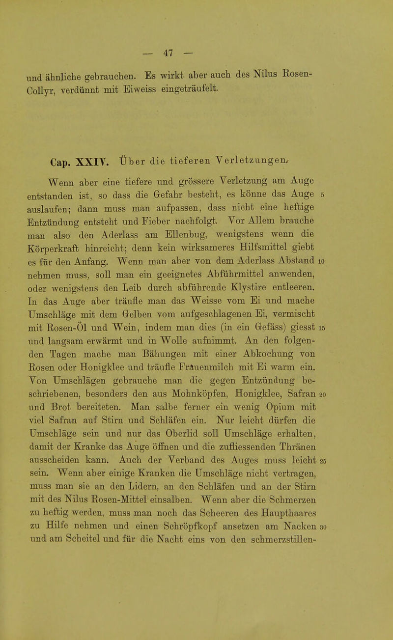 und ähnliche gebrauchen. Es wirkt aber auch des Nilus Rosen- Collyr, verdünnt mit Eiweiss eingeträufelt. Cap. XXIT. Über die tieferen Verletzungen. Wenn aber eine tiefere und grössere Verletzung am Auge entstanden ist, so dass die Gefahr besteht, es könne das Auge 5 auslaufen; dann muss man aufpassen, dass nicht eine heftige Entzündung entsteht und Fieber nachfolgt. Vor Allem brauche man also den Aderlass am Ellenbug, wenigstens wenn die Körperkraft hinreicht; denn kein wirksameres Hilfsmittel giebt es für den Anfang. Wenn man aber von dem Aderlass Abstand 10 nehmen muss, soll man ein geeignetes Abführmittel anwenden, oder wenigstens den Leib durch abführende Klystire entleeren. In das Auge aber träufle man das Weisse vom Ei und mache Umschläge mit dem Gelben vom aufgeschlagenen Ei, vermischt mit Rosen-Öl und Wein, indem man dies (in ein Gefäss) giesst 15 und langsam erwärmt und in Wolle aufnimmt. An den folgen- den Tagen mache man Bähungen mit einer Abkochung von Rosen oder Honigklee und träufle Frauenmilch mit Ei warm ein. Von Umschlägen gebrauche man die gegen Entzündung be- schriebenen, besonders den aus Mohnköpfen, Honigklee, Safran 20 und Brot bereiteten. Man salbe ferner ein wenig Opium mit viel Safran auf Stirn und Schläfen ein. Nur leicht dürfen die Umschläge sein und nur das Oberlid soll Umschläge erhalten, damit der Kranke das Auge öffnen und die zufliessenden Thränen ausscheiden kann. Auch der Verband des Auges muss leicht 25 sein. Wenn aber einige Kranken die Umschläge nicht vertragen, muss man sie an den Lidern, an den Schläfen und an der Stirn mit des Nilus Rosen-Mittel einsalben. Wenn aber die Schmerzen zu heftig werden, muss man noch das Scheeren des Haupthaares zu Hilfe nehmen und einen Schröpfkopf ansetzen am Nacken 30 und am Scheitel und für die Nacht eins von den schmerzstillen-