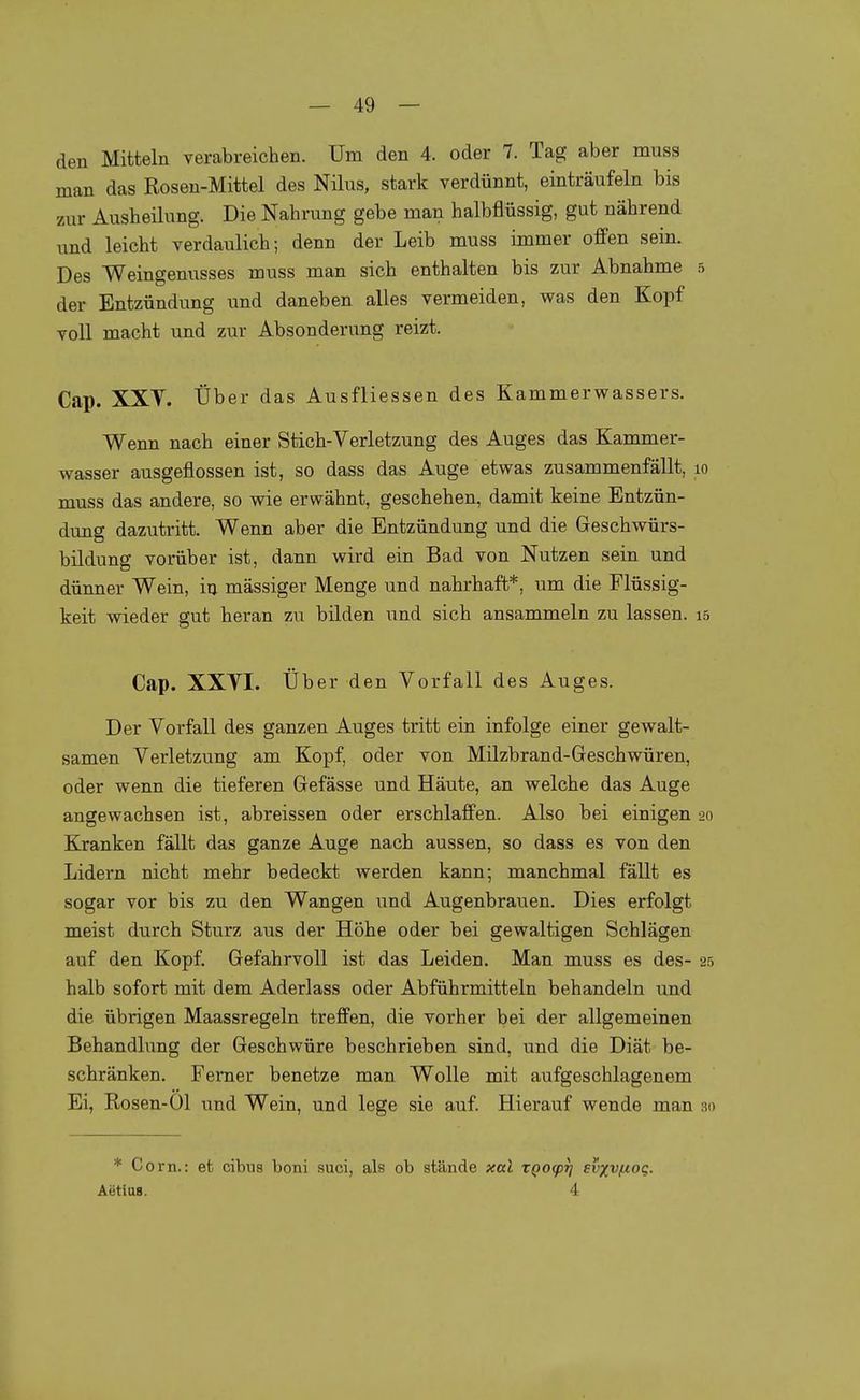 den Mitteln verabreichen. Um den 4. oder 7. Tag aber muss man das Rosen-Mittel des Nilus, stark verdünnt, einträufeln bis 7Air Ausheilung. Die Nahrung gebe man halbflüssig, gut nährend und leicht verdaulich; denn der Leib muss immer offen sein. Des Weingenusses muss man sich enthalten bis zur Abnahme 5 der Entzündung und daneben alles vermeiden, was den Kopf voll macht und zur Absonderung reizt. Cap. XXY. Über das Ausfliessen des Kammerwassers. Wenn nach einer Stich-Verletzung des Auges das Kammer- wasser ausgeflossen ist, so dass das Auge etwas zusammenfällt, lo muss das andere, so wie erwähnt, geschehen, damit keine Entzün- dung dazutritt. Wenn aber die Entzündung und die Greschwürs- bildung vorüber ist, dann wird ein Bad von Nutzen sein und dünner Wein, in mässiger Menge und nahrhaft*, um die Flüssig- keit wieder gut heran zu bilden und sich ansammeln zu lassen, is Cap. XXYL Über den Vorfall des Auges. Der Vorfall des ganzen Auges tritt ein infolge einer gewalt- samen Verletzung am Kopf, oder von Milzbrand-Greschwüren, oder wenn die tieferen Gefässe und Häute, an welche das Auge angewachsen ist, abreissen oder erschlaffen. Also bei einigen 20 Kranken fällt das ganze Auge nach aussen, so dass es von den Lidern nicht mehr bedeckt werden kann; manchmal fällt es sogar vor bis zu den Wangen und Augenbrauen. Dies erfolgt meist durch Sturz aus der Höhe oder bei gewaltigen Schlägen auf den Kopf. Gefahrvoll ist das Leiden. Man muss es des- 25 halb sofort mit dem Aderlass oder Abführmitteln behandeln \md die übrigen Maassregeln treffen, die vorher bei der allgemeinen Behandlung der Geschwüre beschrieben sind, und die Diät be- schränken. Femer benetze man Wolle mit aufgeschlagenem Ei, Rosen-01 und Wein, und lege sie auf. Hierauf wende man bd * Corn.: et cibua boni suci, als ob stände xal XQO(pTj ei'xvfiog. Aetlus. 4