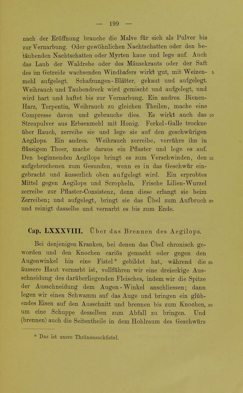 nach der Eröffnung brauche die Malve für sich als Pulver bis zur Vernarbung. Oder gewöhnlichen Nachtschatten oder den be- täubenden Nachtschatten oder Myrten kaue und lege auf. Auch das Laub der Waldrebe oder des Mäusekrauts oder der Saft des im Getreide wachsenden Windhafers wirkt gut, mit Weizen- 5 mehl aufgelegt. Schafzungen-Blätter, gekaut und aufgelegt. Weihrauch und Taubendreck wird gemischt und aufgelegt, und wird hart und haftet bis zur Yernarbung. Ein andres. Bienen- Harz, Terpentin, Weihrauch zu gleichen Theilen, mache eine Compresse davon und gebrauche dies. Es wirkt auch das lo Streupulver aus Erbsenmehl mit Honig. Ferkel-Galle trockne über Eauch, zerreibe sie und lege sie auf den geschwürigen Aegilops. Ein andres. Weihrauch zerreibe, verrühre ihn in flüssigem Theer, mache daraus ein Pflaster und lege es auf. Den beginnenden Aegilops bringt es zum Verschwinden, den 15 aufgebrochenen zum Gesunden, wenn es in das Geschwür ein- gebracht und äusserlich oben aufgelegt wird. Ein erprobtes Mittel gegen Aegilops und Scropheln. Frische Lilien-Wurzel zerreibe zur Pflaster-Consistenz, denn diese erlangt sie beim Zerreiben; und aufgelegt, bringt sie das Übel zum Aufbruch 2» und reinigt dasselbe und vernarbt es bis zum Ende. Cap. LXXXYIII. Uber das Brennen des Aegilops. Bei denjenigen Kranken, bei denen das Übel chronisch ge- worden und den Knochen cariös gemacht oder gegen den Augenwinkel hin eine Fistel* gebildet hat, während die 2& äussere Haut vernarbt ist, vollführen wir eine dreieckige Aus- schneidung des darüberliegenden Fleisches, indem wir die Spitze der Ausschneidung dem Augen-Winkel anschliessen; dann legen wir einen Schwamm auf das Auge und bringen ein glüh- endes Eisen auf den Ausschnitt und brennen bis zum Knochen, 30 um eine Schuppe desselben zum Abfall zu bringen. Und (brennen) auch die Seitentheile in dem Hohlraum des Geschwürs * Das ist unsre Thränensackfistel.