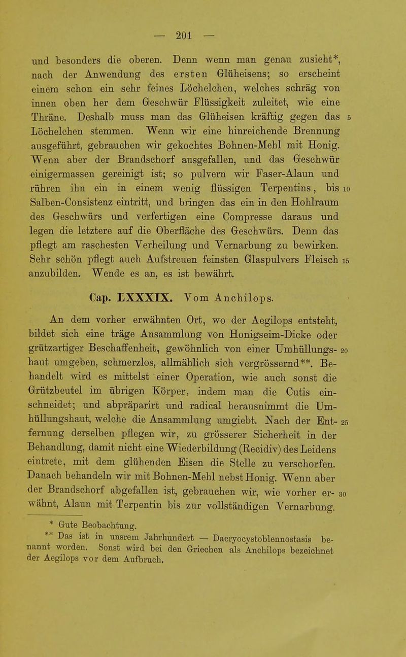 und besonders die oberen. Denn wenn man genau zusieht*, nach der Anwendung des ersten Glüheisens; so erscheint einem schon ein sehr feines Löchelchen, welches schräg von innen oben her dem Geschwür Flüssigkeit zuleitet, wie eine Thräne. Deshalb muss man das Glüheisen kräftig gegen das 5 Löchelchen stemmen. Wenn wir eine hinreichende Brennung ausgeführt, gebrauchen wir gekochtes Bohnen-Mehl mit Honig. Wenn aber der Brandschorf ausgefallen, und das Geschwür einigermassen gereinigt ist; so pulvern wir Faser-Alaun und rühren ihn ein in einem wenig flüssigen Terpentins, bis 10 Salben-Consistenz eintritt, und bringen das ein in den Hohlraum des Geschwürs und verfertigen eine Compresse daraus und legen die letztere auf die Oberfläche des Geschwürs. Denn das pflegt am raschesten Verheilung und Vernarbung zu bewirken. Sehr schön pflegt auch Aufstreuen feinsten Glaspulvers Fleisch 15 anzubilden. Wende es an, es ist bewährt. Cap. EXXXIX. Vom Anchilops. An dem vorher erwähnten Ort, wo der Aegilops entsteht, bildet sich eine träge Ansammlung von Honigseim-Dicke oder grützartiger Beschaffenheit, gewöhnlich von einer Umhüllungs- 20 haut umgeben, schmerzlos, allmählich sich vergrössernd**. Be- handelt wird es mittelst einer Operation, wie auch sonst die Grützbeutel im übrigen Körper, indem man die Cutis ein- schneidet; und abpräparirt und radical herausnimmt die Um- hüllungshaut, welche die Ansammlung umgiebt. Nach der Ent- 25 fernung derselben pflegen wir, zu grösserer Sicherheit in der Behandlung, damit nicht eine Wiederbildung (Recidiv) des Leidens eintrete, mit dem glühenden Eisen die Stelle zu verschorfen. Danach behandeln wir mit Bohnen-Mehl nebst Honig. Wenn aber der Brandschorf abgefallen ist, gebrauchen wir, wie vorher er- 30 wähnt, Alaun mit Terpentin bis zur vollständigen Vernarbung. * Gute Beobachtung. ** Das ist in unsrem Jahrhundert — Dacryocystoblennostasis be- nannt worden. Sonst wird bei den Griechen als Anchilops bezeichnet der Aegilops vor dem Aufbruch.