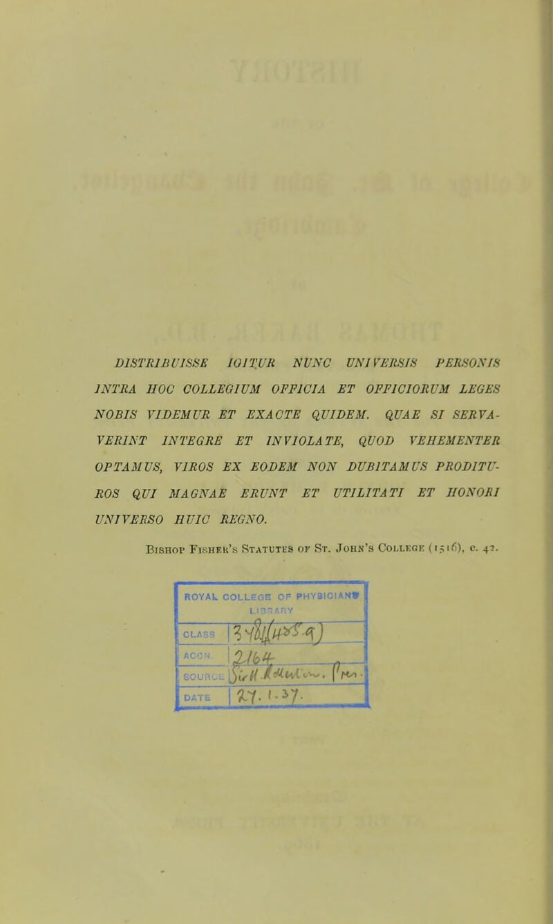 DISTR1JB U1SSE 101TUR NUNC UN J VERS1S PERSON IS INTRA HOC COLLEGIUM 0FF1CIA ET OFFICIORUM LEGES NOBIS VI DEMUR ET EXACTE QUI DEM. QUAE SI SERVA- VERINT IN TEG RE ET INVIOLATE, QUOD VEHEMENTER OPTAMUS, VIROS EX EODEM NON DUBITAMUS PRODITU- ROS QUI MAGNAE ERUNT ET UTILITA TI ET IIONORI UN I VERSO I1UIC REGNO. Bishop Flshf.u's Statutes ok St. John's Coi.ucgf. (1516), c. 4?. ROYAL COLLEGE Of PHY8ICIAN» LIO ARY CLASS DATE l^Y.'-31!;