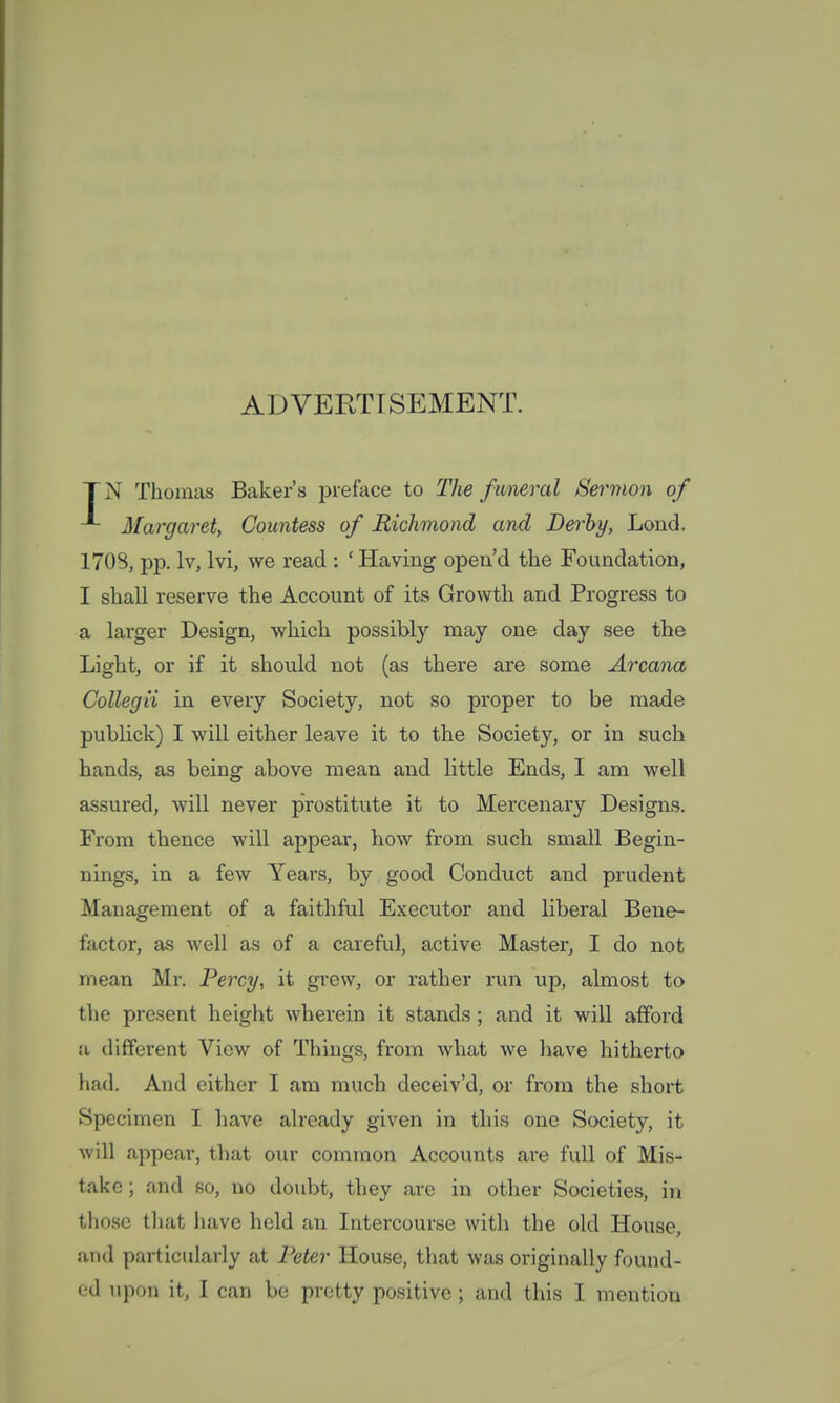 ADVERTISEMENT. TN Thomas Baker's preface to The funeral Sermon of Margaret, Countess of Richmond and Derby, Lond. 1708, pp. lv, lvi, we read : ' Having open'd the Foundation, I shall reserve the Account of its Growth and Progress to a larger Design, which possibly may one day see the Light, or if it should not (as there are some Arcana Collegii in every Society, not so proper to be made publick) I will either leave it to the Society, or in such hands, as being above mean and little Ends, I am well assured, will never prostitute it to Mercenary Designs. From thence will appear, how from such small Begin- nings, in a few Years, by good Conduct and prudent Management of a faithful Executor and liberal Bene- factor, as well as of a careful, active Master, I do not mean Mr. Percy, it grew, or rather run up, almost to the present height wherein it stands ; and it will afford u different View of Things, from what we have hitherto had. And either I am much deceiv'd, or from the short Specimen I have already given in this one Society, it will appear, that our common Accounts are full of Mis- take ; and so, no doubt, they arc in other Societies, in those that have held an Intercourse with the old House, and particularly at Peter House, that was originally found-