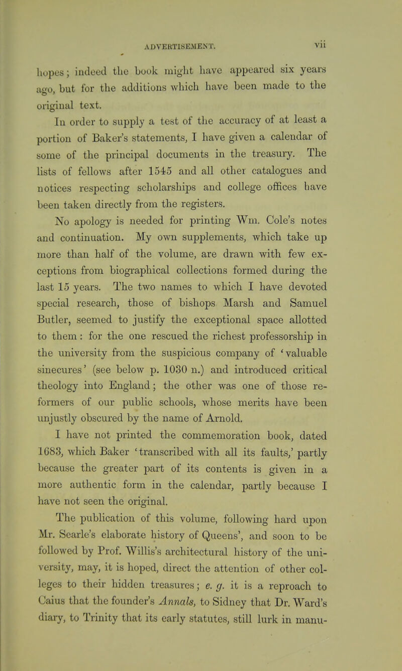 hopes; indeed the bouk might have appeared six years ago but for the additions which have been made to the original text. In order to supply a test of the accuracy of at least a portion of Baker's statements, I have given a calendar of some of the principal documents in the treasury. The lists of fellows after 1545 and all other catalogues and notices respecting scholarships and college offices have been taken directly from the registers. No apology is needed for printing Wm. Cole's notes and continuation. My own supplements, which take up more than half of the volume, are drawn with few ex- ceptions from biographical collections formed during the last 15 years. The two names to which I have devoted special research, those of bishops Marsh and Samuel Butler, seemed to justify the exceptional space allotted to them: for the one rescued the richest professorship in the university from the suspicious company of 'valuable sinecures' (see below p. 1030 n.) and introduced critical theology into England; the other was one of those re- formers of our public schools, whose merits have been unjustly obscured by the name of Arnold. I have not printed the commemoration book, dated 1G83, which Baker 'transcribed with all its faults,' partly because the greater part of its contents is given in a more authentic form in the calendar, partly because I have not seen the original. The publication of this volume, following hard upon Mr. Searle's elaborate history of Queens', and soon to be followed by Prof. Willis's architectural history of the uni- versity, may, it is hoped, direct the attention of other col- leges to their hidden treasures; e. g. it is a reproach to Caius that the founder's Annals, to Sidney that Dr. Ward's diary, to Trinity that its early statutes, still lurk in nianu-