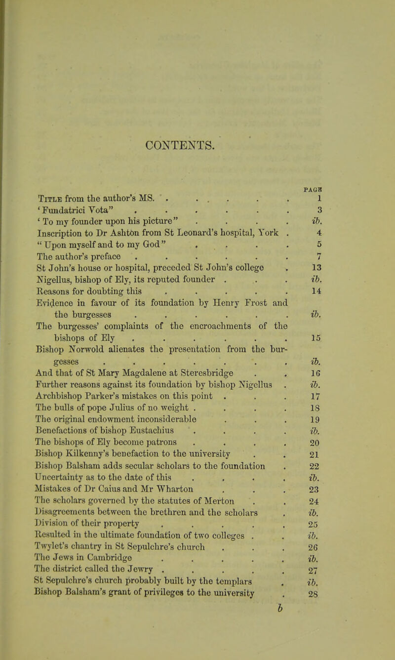 CONTENTS. PAGK Title from the author's MS. . ... . . 1 ' Fundatrici Vota ...... 3 ' To my founder upon his picture .... ib. Inscription to Dr Ashton from St Leonard's hospital, York . 4  Upon myself and to my God  .... 5 The author's preface ...... 7 St John's house or hospital, preceded St John's college . 13 Nigellus, bishop of Ely, its reputed founder . .. . ib. Reasons for doubting this . . . . .14 Evidence in favour of its foundation by Henry Frost and the burgesses ...... ib. The burgesses' complaints of the encroachments of the bishops of Ely . . . . . .15 Bishop Norwold alienates the presentation from the bur- gesses . . . . . . . ib. And that of St Mary Magdalene at Steresbridge . . 16 Further reasons against its foundation by bishop Nigcllus . ib. Archbishop Parker's mistakes on this point . . . 17 The bulls of pope Julius of no weight .... 18 The original endowment inconsiderable . . . 19 Benefactions of bishop Eustachius ' . . . . ib. The bishops of Ely become patrons .... 20 Bishop Kilkenny's benefaction to the university . . 21 Bishop Balsham adds secular scholars to the foundation . 22 Uncertainty as to the date of this .... ib. Mistakes of Dr Caius and Mr Wharton . . .23 The scholars governed by the statutes of Merton . . 24 Disagreements between the brethren and the scholars . ib. Division of their property ..... 25 Resulted in the ultimate foundation of two colleges . . ib. Twylet's chantry in St Sepulchre's church ... 26 The Jews in Cambridge ..... i6. The district called the Jewry ..... 27 St Sepulchre's church probably built by the templars . ib. Bishop Balsham's grant of privileges to the university . 28 b