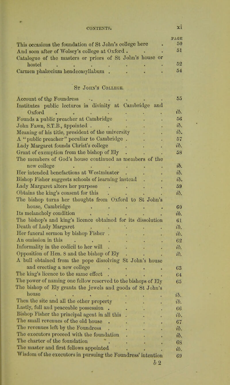 r.VGE This occasions the foundation of St John s college hero •JV/ And soon after of Wolsey's college at Oxford . 51 Catalogue of the masters or priors of St John's house or hostel ....... 52 Carmen phakeciuni hendecasyllabum . 54 St Joiin's College. A aaaiitit* a t thn h< a 1i« r I ma m a .Account oi mp r ounuress •. . • • KK 1 . r i r >■ • i ...III. 1 . .» ill- , iva /llirlllirir (If 1 - i 1 . i i * 1 - i . 1 i i . 1 OTW1 institutes puoiic lectures in umnity at i^amunuge anu Uxiora ....... ih 1 - i i i t n n .ii J 1 i * i - . 1 , C\r i n it i i ■ ' , 41*/1 t ounas a puoiic preacnei at v^anioiiuge Kit JOiiii rami, io.i.x>., appoiiiwju ..... AlGalling OI HIS title. piCSidtJIlU 01 WiO University . • lit* ii. puoiic proatner pccuuai to L-aniDiiuge . ^7 0/ Lady Margaret founds Christ's college . ah 10. Grant of exemption from the bishop of Ely . on ' I'll a tii a»iiI\a»»ci at* iT-A/i n Alio A oq fim m Iaaitj Af tIia lllo lllCIllOerS OI IjrUU. o IlOUise COIlWllUeU. tla IllCIlUJCiS 01 Lllo Tl our AaI I AO*A 11C11 COllCgC • . • . • • IV. TTai* 1 i- ■ , . . Jl y*I AH A^A A^ 1 . i 1 i O A T A£*^ 1 ■ l fi i- /i 1* nci lnteuueci ocneiactions at » csLnnusier . . . ih to. J » i \ i /\ H i , j . \ - mi a»/v aci t c O A r\ aaI o at 1 Ark v»> i i »i A m O T a n iA jDisxiop r lbuei suggests scnoois oi learning instead . • ih 10. 1 iOm V \ I o i*n*n t*at~ oltAT*a not* tin*TiAOO xjtxuj iniug<ixct alters uer purpose • • • • ( HiroitiG thn Irmora AAnaAiif Tni* tIho ih cO. IMA i . > i i aw 4-1 ^ l'-ii n li au tli An rv li r a t\. at^\ 1 |r j *~\ ^»/l 4 a r 1 Ann '« j.ne oisuop tunis ncr tuouguts nom uxioiq. to iot jonns house, Cambridge ..... 60 T h a m a1 a »i /ill a1 n /»A«/HfiAM its meiancuoiy condition ..... nh W. The bishop's and king's licence obtained for its dissolution 61 ucuui oi i^aQiy iviaigareii • . . . . It). Il AY* Til Tl AVO 1 OAM11 AH nrr Vil Gil Al\ ti 1 C Vl OV J1LI lUIlOrdl oLI 1IKH1 UV UldllOp J- IMlLi . • • « ah to. A ti finiiugimi in Tina 2x11 OIlllSolUIl 111 LU1> ••«•■• T fl fAl*Tlln 11 tV 111 fllA AAfllAll f n llAl* \Tnll 1U1U1 illtllivj 111 tllU to It LI >i 111 • • . « ah to. Or\tiACif Iaii at* TTa« Q a « s\ tIi a Vi i o 11 n »a at* l^lir ^jpjMjsitioii oi lien, o auu. tne oisiiop 01 xjiy • . , •1, to. A Miill nrifn in am frnm tTia t\aiia migcaii'itio* Si lAiiTi'a li, ,p •ti- UUI1 UUtdlllLtl llOIJl LIIL- poptJ UIooUli lily ut tJ Oil 11 SJ IK/liftC 011/1 i . i ■ . . , . t I 1 i i i- A Tl A1IT aaII AA*A anu. erecting a new college • • • » A A 63 1 It A l/iii nr a iiAAti/in tA i ma DfiniA attaat i nc itiiigs licence to tne same enecu • • . . 64 1 llA T'WlWAl f\Y llOTlllTl^r, AHA T/mAlir VAOAlTArl 4-a 4/iia lliaVlAWa A-P Tj^Itt i nc [>o\> cr oi iitiiiuiig one ienow rcsci > eu. to tne oisnops oi July A ■> 6a l nc uianop oi j^iy grants tne jewels auu goocis oi &t Jonn s 11 All OA to. Then the site and all the other property . . , ib. Lastly, full and peaceable possession . 66 i>isiiop r l.sner tne principal agent in all this . ib. J 1 i / i O Ili AI 1 KAlf All M AJt /\f 4 I a 11 1 — — i ne snian revenues 01 tne old house ■ . . , 67 Till* rOVPIlllAJ* loft VlV tllA VauhrlvAoo j.i' 1 m 11' mil uy tue rouiiQicss .... The •flYfiontors nroroful witli fliA fmini-lnfimi The charter of the foundation 68 The master and first fellows appointed t6. Wisdom of the executors in pursuing the Foundress' intention 69 12