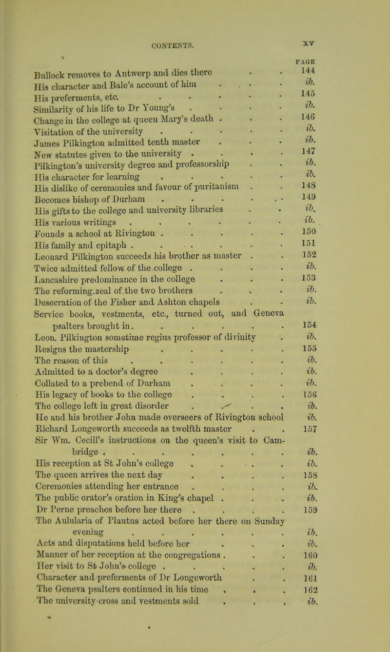 PAGE Bullock removes to Antwerp and dies there • • 144 His character and Bale's account of him ... • His preferments, etc. . . • •  Similarity of his life to Dr Young's ....«>- Change in tho college at queen Mary's death . . • 146 Visitation of tho university . . »' * • • James Pilkington admitted tenth master . . • *0. New statutes given to the university . . • If7 Pilkington's university degree and professorship . . ib. I lis character for learning . . . . . ib. His dislike of ceremonies and favour of puritanism . . 148 Becomes bishop of Durham . . • . • 149 His gifts to the college and university libraries . • ib. His various writings . . . • • . ib. Founds a school at Rivington . . . . .150 His family and epitaph . . . . • .151 Leonard Pilkington succeeds his brother as master . . 152 Twice admitted fellow of the college .... ib. Lancashire predominance in the college . . • 153 The reforming, zeal of the two brothers . . . ib. Desecration of the Fisher and Ashton chapels . • ib. Service books, vestments, etc., turned out, and Geneva psalters brought in. ..... 154 Leon. Pilkington sometime regius professor of divinity . ib. Resigns the mastership . . . . .155 The reason of this ...... ib. Admitted to a doctor's degree .... ib. Collated to a prebend of Durham .... ib. His legacy of books to the college .... 156 The college left in great disorder ib. He and his brother John made overseers of Rivington school ib. Richard Longeworth succeeds as twelfth master . . 157 Sir Wm. Cecill's instructions on the queen's visit to Cam- bridge ....... ib. His reception at St John's college .... ib. The queen arrives the next day . . . .158 Ceremonies attending her entrance . . . ib. Tho public orator's oration in King's chapel . . ib. Dr Pcrne preaches before her there . . . .159 The Aulularia of Plautus acted before her there on Sunday evening ...... ib. Acts and disputations held before her . . . ib. Manner of her reception at the congregations . . .160 Her visit to Sfc John's-college . ib. Character and preferments of Dr Longeworth . . 161 The Geneva psalters continued in his timo . . ] 62 The university cross and vestments sold . . . ib.