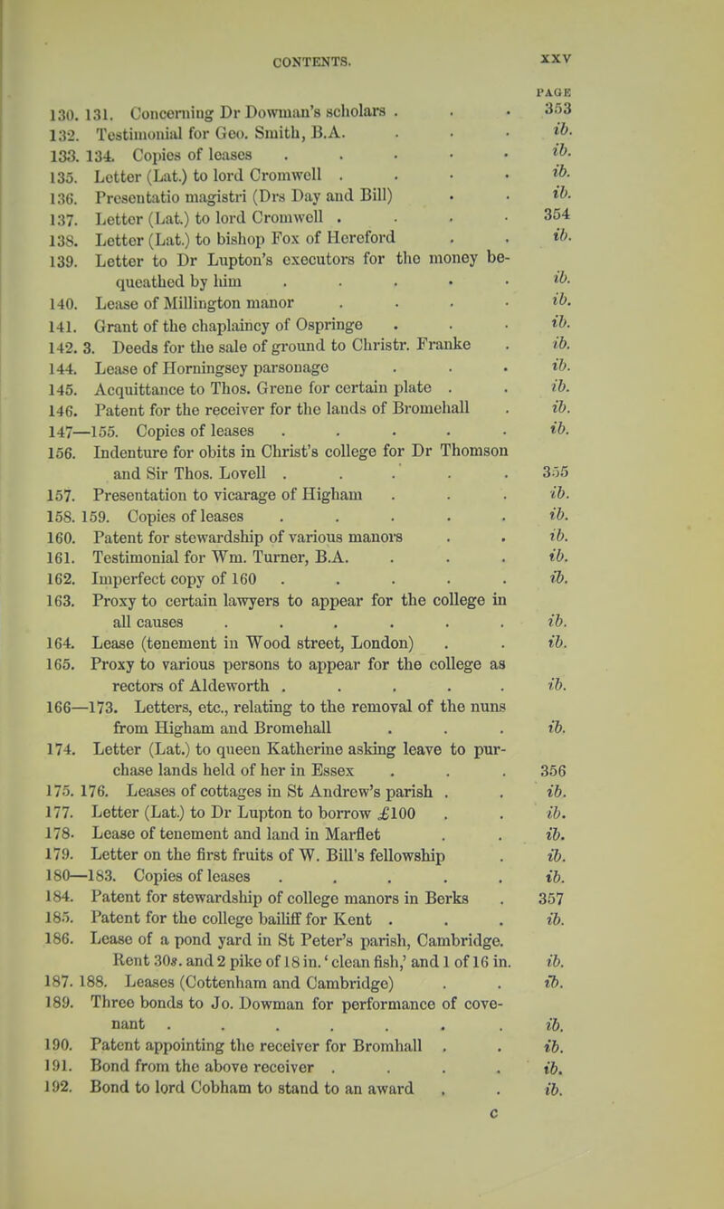 130.131. Concerning Dr Dowmau's scholars . I'AGK 353 132. Testimonial for Geo. Smith, B.A. ib. 133. 134. Copies of leases . ib. 135. Letter (Lat.) to lord Cromwell . ib. 136. Prcscutatio magistri (Drs Day and Bill) ib. 137. Letter (Lat.) to lord Cromwell .... 354 138. Letter (Lat.) to bishop Fox of Hereford ib. 139. Letter to Dr Lupton's executors for the money be- queathed by him ..... ib. 140. Lease of Millington manor .... ib. 141. Grant of the chaplaincy of Ospringe ib. 142. 3. Deeds for the sale of ground to Christr. Franke ib. 144. Lease of Horningsey parsonage ib. 145. Acquittance to Thos. Grene for certain plate . ib. 146. Patent for the receiver for the lands of Bromehall ib. 147- -155. Copies of leases ..... ib. 156. Indenture for obits in Christ's college for Dr Thomson and Sir Thos. Lovell ..... 355 157. Presentation to vicarage of Higham ib. 15S. 159. Copies of leases ..... ib. 160. Patent for stewardship of various manors ib. 161. Testimonial for Wm. Turner, B.A. ib. 162. Imperfect copy of 160 ib. 163. Proxy to certain lawyers to appear for the college in all causes ...... ib. 164. Lease (tenement in Wood street, London) ib. 165. Proxy to various persons to appear for the college as rectors of Aldeworth ..... ib. 166- -173. Letters, etc., relating to the removal of the nuns from Higham and Bromehall ib. 174. Letter (Lat.) to queen Katherine asking leave to pur- chase lands held of her in Essex 356 175.176. Leases of cottages in St Andrew's parish . ib. 177. Letter (Lat.) to Dr Lupton to borrow £100 ib. 178. Lease of tenement and land in Marflet ib. 179. Letter on the first fruits of W. Bill's fellowship ib. 180—183. Copies of leases ..... ib. 184. Patent for stewardship of college manors in Berks 357 185. Patent for the college bailiff for Kent . ib. 186. Lease of a pond yard in St Peter's parish, Cambridge. Rent 30*. and 2 pike of 18 in.' clean fish,' and 1 of 16 in. ib. 187. 188. Leases (Cottenham and Cambridge) ib. 189. Three bonds to Jo. Dowman for performance of cove- nant ...... ib. 190. Patent appointing the receiver for Bromhall . ib. 191. Bond from the above receiver .... ib. 192. Bond to lord Cobham to stand to an award ib. c