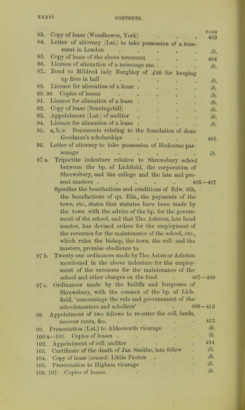 C0NTKNT8. 83. Copy of leaso (Woodhowso, York) 1 Aba 403 84. Letter of attorney (Lat.) to take possession of a tene- ment in London .... ib. 85. Copy of lease of the above tenement 404 86. Licence Of alienation of a messuage etc. . ib. ib. 87. Bond to Mildred lady Burghley of £40 for keeping up fires in hall . 88. Licence for alienation of a lease . ib. ib. 89. 90. Copies of lenses .... 91. Licence for alienation of a lease .... ib. 92. Copy of lease (Sonningclull) .... ib. 93. Appointment (Lat.) of auditor .... ib. 94. Licence for alienation of a lease .... ib. 95. a, b, c. Documents relating to the foundation of dean Goodman's scholarships 405 96. Letter of attorney to take possession of Iledcorne par- sonage . . . . ... ib. 97 a. Tripartite indenture relative to Shrewsbury school between the bp. of Lichfield, the corporation of Shrewsbury, and the college and the late and pre- sent masters ..... 405—407 Specifies the benefactions and conditions of Edw. 6th, the benefactions of qu. Eliz., the payments of the town, etc., states that statutes have been made by the town with the advice of the bp. for the govern- ment of the school, and that Tho. Asheton, late head master, has devised orders for the employment of the revenues for the maintenance of the school, etc., which rules the bishop, the town, the coll. and the masters, promise obedience to. 97 b. Twenty-one ordinances made by Tho. Aston or Asheton mentioned in the above indenture for the employ- ment of the revenues for the maintenance of the school and other charges on the fund . 407—409 97 c. Ordinances made by the bailiffs and burgesses of Shrewsbury, with the consent of the bp. of Lich- field, 'concerninge the rule and governcmcnt of the schoolemasters and schollers' . . 409—413 98. Appointment of two fellows to re-enter the coll. lands, recover rents, &c. . . . .413 99. Presentation (Lat.) to Aldesworth vicarage . . ib. 100 a—101. Copies of leases . . . . . ib. 102. Appointment of coll. auditor . . . .414 103. Certificate of the death of Jas. Smithc, late fellow . ft. 104. Copy of lease (erased) Little Paxton . . . ib. 105. Presentation to Iligham vicarage . . • ib. 106. 107. Copies of leases ..... W<