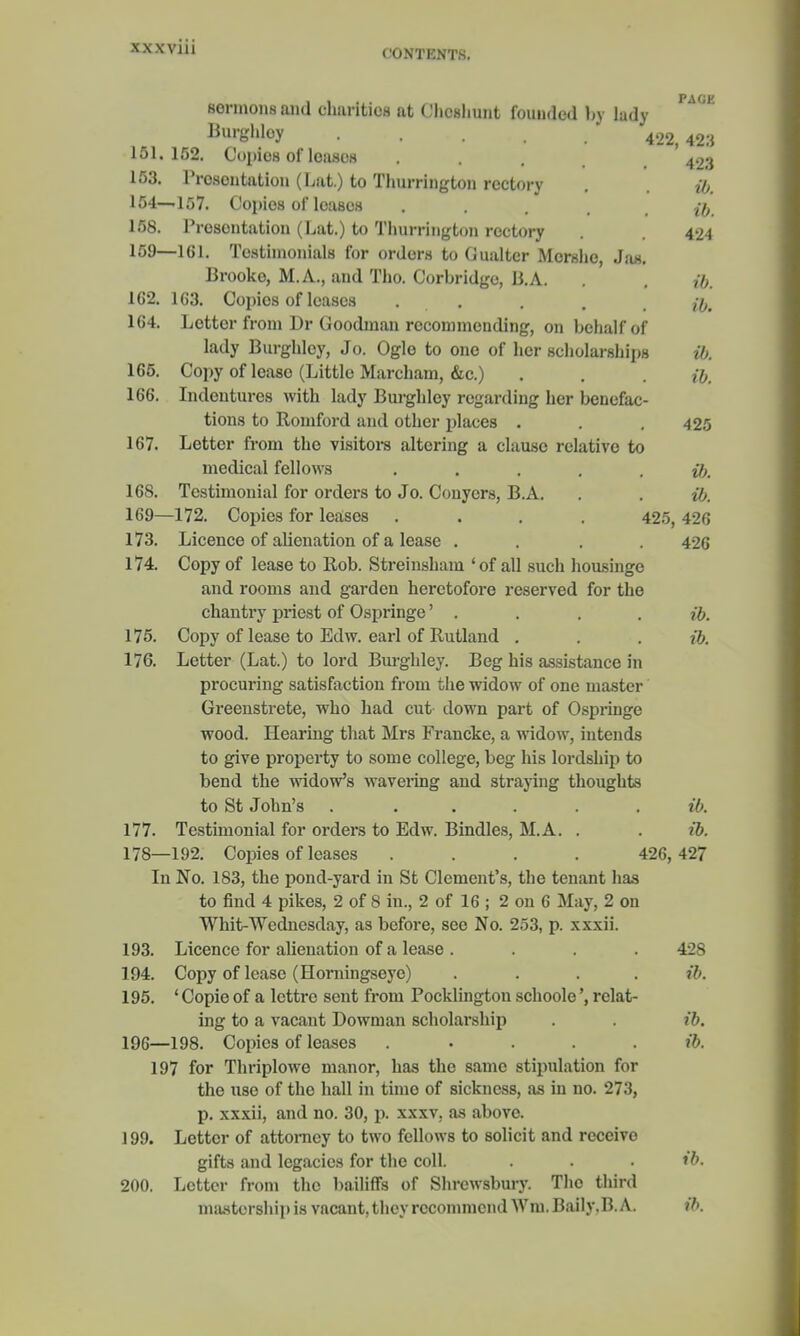 CONTENTS. PAGE sonnoiis ami charities at Chcshunt founded by lady Burghley 422,423 151.152. Copies of leasee . . . 4.Ki 153. Presentation (Lat.) to Thurrington rectory . ib. 154—157. Copies of leases .... fh, 158. Presentation (Lat.) to Thurrington rectory . 424 159—161. Testimonials for orders to Gualtcr Morshe, Jas. Brooke, M.A., and Tho. Corbridge, B.A. . ib. 162. 163. Copies of leases , . . t 164. Letter from Dr Goodman recommending, on behalf of lady Burghley, Jo. Ogle to one of her scholarships ib. 165. Copy of lease (Little Marcham, &c.) . . . ib. 166. Indentures with lady Burghley regarding her benefac- tions to Romford and other places . . .425 167. Letter from the visitors altering a clause relative to medical fellows .....#>. 168. Testimonial for orders to Jo. Conycrs, B.A. . . ib. 169—172. Copies for leases .... 425, 426 173. Licence of alienation of a lease .... 426 174. Copy of lease to llob. Streinsham 'of all such housinge and rooms and garden heretofore reserved for the chantry priest of Ospringe' . . . . ib. 175. Copy of lease to Edw. earl of Rutland . . . ib. 176. Letter (Lat.) to lord Burghley. Beg his assistance in procuring satisfaction from the widow of one master Greenstrete, who had cut down part of Ospringe wood. Hearing that Mrs Francke, a widow, intends to give property to some college, beg his lordship to bend the widow's wavering and straying thoughts to St John's . ..... i6. 177. Testimonial for orders to Edw. Bindles, M.A. . . ib. 178—192. Copies of leases .... 426,427 In No. 183, the pond-yard in St Clement's, the tenant has to find 4 pikes, 2 of S in., 2 of 16 ; 2 on 6 May, 2 on Whit-Wednesday, as before, see No. 253, p. xxxii. 193. Licence for alienation of a lease .... 42S 194. Copy of lease (Horningseye) .... ib. 195. ' Copie of a lcttrc sent from Pocklington schoole', relat- ing to a vacant Dowman scholarship . . ib. 196—198. Copies of leases . ib. 197 for Thriplowe manor, has the same stipulation for the use of the hall in time of sickness, as in no. 273, p. xxxii, and no. 30, p. xxxv. as above. 199. Letter of attorney to two fellows to solicit and receive gifts and legacies for the coll. . . . ib. 200. Letter from tho bailiff's of Shrewsbury. Tho third mastership is vacant, they recommend Wm. Baily.B. A. ib.