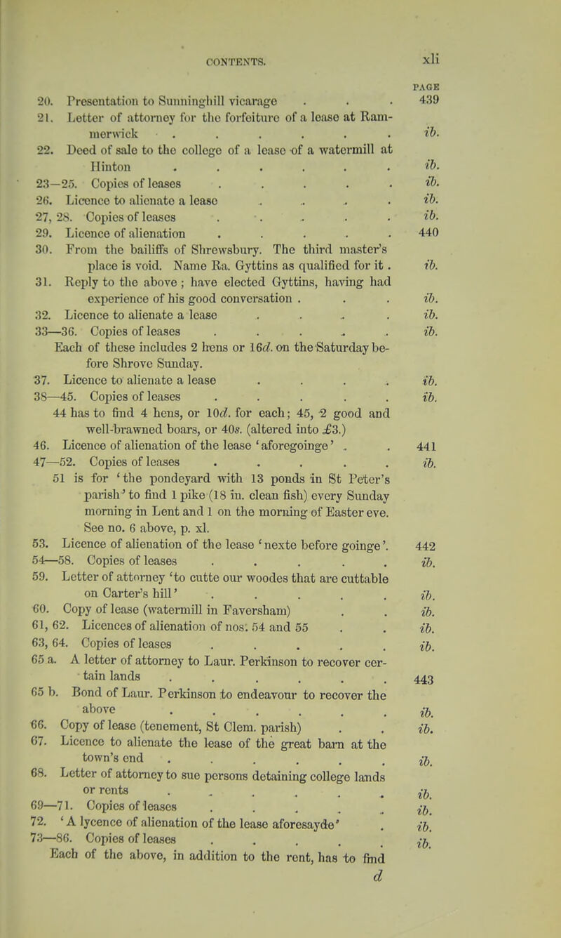 PAGE 20. Presentation to Sunninghill vicarage . . • 439 21. Letter of attorney for the forfeiture of a loaso at Ram- merwick ■ . . . . . . ib. 22. Deed of sale to the college of a lcaso of a watcrmill at Hinton ...... ib. 23—25. Copies of leases . . . . . ib. 26. Licence to alienate a lease .. ib. 27, 28. Copies of leases . •. - . . ib. 29. Licence of alienation ...... 440 30. From the bailiffs of Shrewsbury. The third master's place is void. Name Ra. Gyttins as qualified for it. ib. 31. Reply to the above ; have elected Gyttins, having had experience of his good conversation . . . ib. 32. Licence to alienate a lease . ib. 33—36. Copies of leases . ib. Each of these includes 2 hens or 16c?. on the Saturday be- fore Shrove Sunday. 37. Licence to alienate a lease .... ib. 3S—45. Copies of leases . . . ib. 44 has to find 4 hens, or 10«?. for each; 45, -2 good and well-brawned boars, or 40s. (altered into ,£3.) 46. Licence of alienation of the lease ' aforegoinge' . . 441 47—52. Copies of leases ... . . ib. 51 is for ' the pondeyard with 13 ponds in St Peter's parish' to find 1 pike (18 in. clean fish) every Sunday morning in Lent and 1 on the morning of Easter eve. See no. 6 above, p. xl. 53. Licence of alienation of the lease ' nexte before goinge'. 442 54—58. Copies of leases . . . . ib. 59. Letter of attorney 'to cutte our woodes that are cuttable on Carter's hill' . . . . ib. GO. Copy of lease (watermill in Faversham) . . ib. 61, 62. Licences of alienation of nos. 54 and 55 . . ib. 63, 64. Copies of leases ..... ib. 65 a. A letter of attorney to Laur. Perkinson to recover cer- tain lands . . . . • 443 65 b. Bond of Laur. Perkinson to endeavour to recover the abOTe . . . . . ib. 66. Copy of lease (tenement, St Clem, parish) . . ib. 67. Licence to alienate the lease of the great barn at the town's end ...... ib. 68. Letter of attorney to sue persons detaining college lands or rents ib 69—71. Copies of leases . . 72. ' A lycence of alienation of the lease aforesaydo' . ib, 73—86. Copies of leases .... Each of the above, in addition to the rent, has to find d