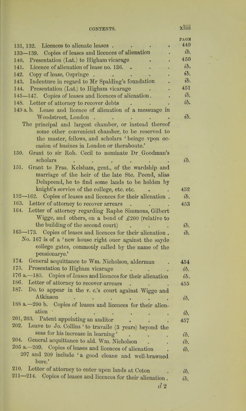 PAQB 131, 132. Licencos to alienate loasos .... 449 133—139. Copies of leases and licences of alienation . ib. 140. Presentation (Lat.) to Higham vicarage . . 450 141. Licence of alienation of lease no. 136. . . . 142. Copy of lease, Ospringo . . -. . • 143. Indenture in regard to Mr Spalding's foundation . ib. 144. Presentation (Lat.) to Higham vicarage . • 451 145—147. Copies of leases and licences of alienation. . ib. 145. Letter of attorney to recover debts . . . ib. 14:) a. b. Lease and licence of alienation of a messuage in Woodstreet, Loudon . ib. The principal and largest chamber, or instead thereof some other convenient chamber, to be reserved to the master, fellows, and scholars ' beinge vpon oc- casion of busines in London or theraboute.' 150. Grant to sir Rob. Cecil to nominate Dr Goodman's scholars ...... ib. 151. Grant to Fras. Kelsham, gent., of the wardship and marriage of the heir of the late Ste. Peend, alias Delapeend, he to find some lands to be holden by knight's service of the college, etc. etc. . . 452 152—162. Copies of leases and licences for their alienation . ib. 163. Letter of attorney to recover arrears . . . 453 164. Letter of attorney regarding Raphe Simmons, Gilbert Wigge, and others, on a bond of £200 (relative to the building of the second court) . . . ib. 165—173. Copies of leases and licences for their alienation . ib. No. 167 is of a 'new house right ouer against the sayde college gates, commonly called by the name of the pensionarye.' 174. General acquittance to Wm. Nicholson, alderman . 454 175. Presentation to Higham vicarage . . . ib. 176 a.—185. Copies of leases and licences for their alienation ib. 186. Letter of attorney to recover arrears . . . 455 187- Do. to appear in the v. c's court against Wigge and Atkinson ... . . . ib. 188 a—200 b. Copies of leases and licences for their alien- ation • fa 201,203. Patent appointing an auditor . . .457 202. Leave to Jo. Collins ' to travaile (3 years) beyond the seas for his increase in learning' . . . ib. 204. General acquittance to aid. Wm. Nicholson . . ib. 205 a.—209. Copies of leases and licences of alienation . ib. 207 and 209 include ' a good cleane and well-brawned bore.' 210. Letter of attorney to outer upon lands at Coton . ib. 211—214. Copies of leases and licences for their alienation . ib. d,2