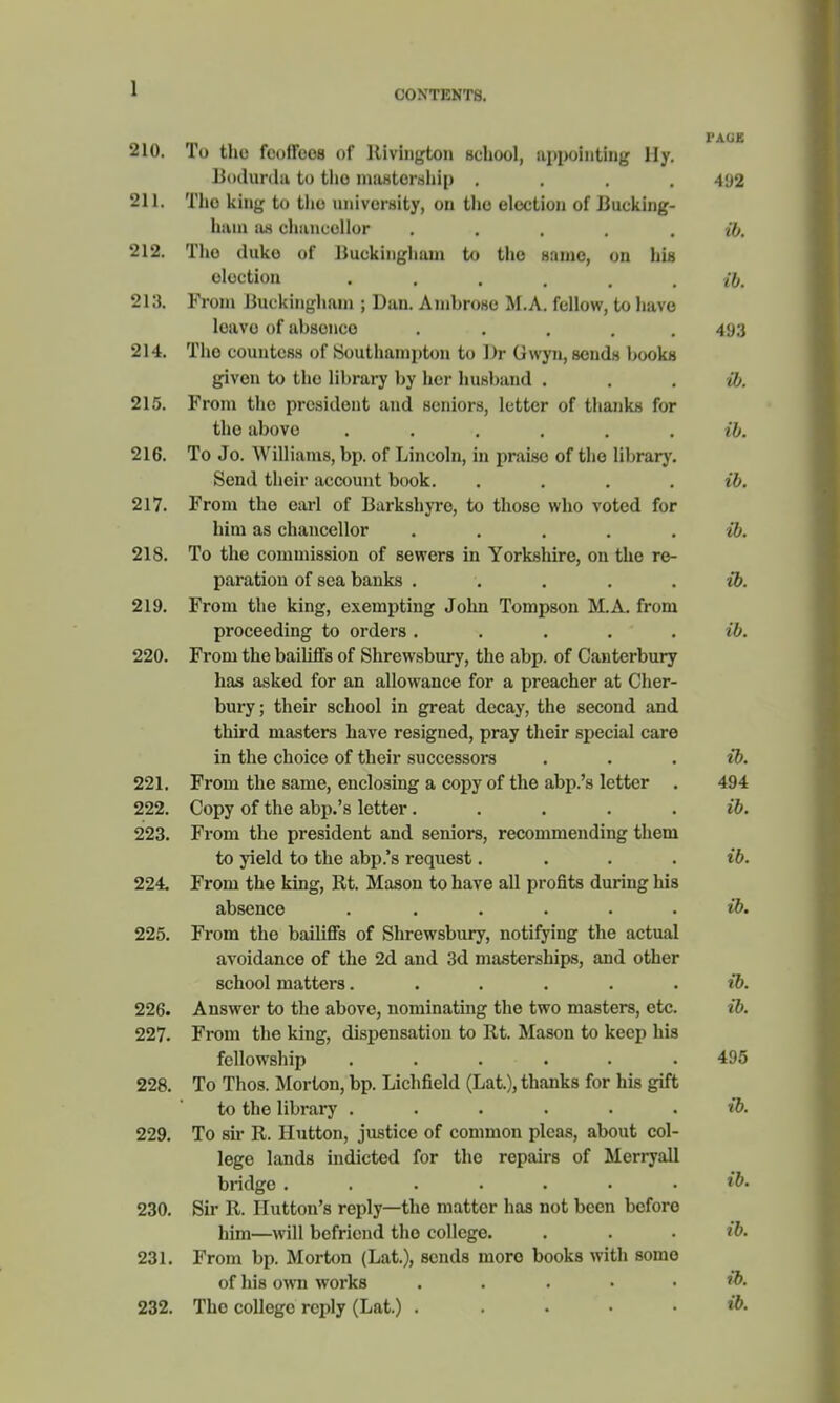 CONTENTS. I'AGK 210. To the feoffees of Rivington school, appointing Hy. Bodurda to tlio mastcrnhip .... 492 211. Tho king to the university, on the election of Bucking- ham as chancellor . . . . . ib. 212. Tho duke of Buckingham to tho same, on his oloction ...... ib. 213. From Buckingham ; Dan. Ambrose M.A. fellow, to have leave of absence ..... 493 214. Tho countess of Southampton to ])r Gwyn, sends books given to tho library by her husband ib. 215. From the president and seniors, letter of thanks for the above ...... ib. 216. To Jo. Williams, bp. of Lincoln, in praise of the library. Send their account book. .... ib. 217. From tho earl of Barkshyre, to those who voted for him as chancellor ..... i6. 218. To the commission of sewers in Yorkshire, on the re- paration of sea banks ...... ib. 219. From the king, exempting John Tompson MA. from proceeding to orders ..... ib. 220. From the bailiffs of Shrewsbury, the abp. of Canterbury has asked for an allowance, for a preacher at Cher- bury; their school in great decay, the second and third masters have resigned, pray their special care in the choice of their successors . . ib. 221. From the same, enclosing a copy of the abp.'s letter . 494 222. Copy of the abp.'s letter. . . . . ib. 223. From the president and seniors, recommending them to yield to the abp.'s request.... ib. 224. From the king, Rt. Mason to have all profits during his absence . . . . . . ib. 225. From the bailiffs of Shrewsbury, notifying the actual avoidance of the 2d and 3d masterships, and other school matters...... ib. 226. Answer to the above, nominating the two masters, etc. ib. 227. From the king, dispensation to Rt. Mason to keep his fellowship ...... 495 228. To Thos. Morton, bp. Lichfield (Lat.), thanks for his gift to the library ...... ib. 229. To sir R. Hutton, justice of common pleas, about col- lege lands indicted for tho repairs of Merryall bridge ....... ib. 230. Sir R. Hutton's reply—the matter has not been beforo him—will befriend tho college. . . . ib. 231. From bp. Morton (Lat.), sends more books with somo of his own works ,'.'.»••& 232. Tho college reply (Lat.) .