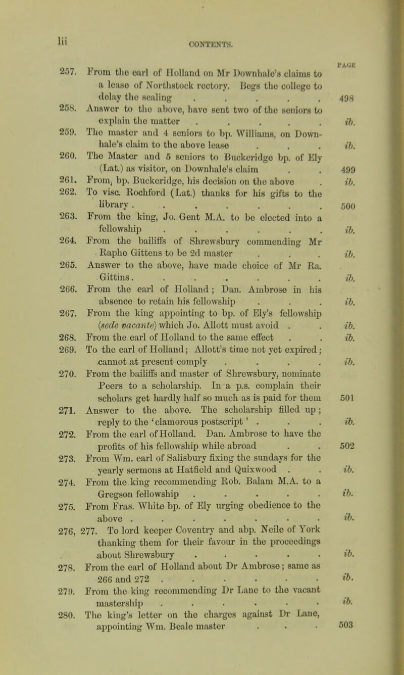 CONTENTS. 257. From the oarl of Holland on Mr Downhale's (fatal to a lease of Xorthstock rectory. Hogs the college to delay the sealing ..... 498 258. Answer to tho above, have sent two of the seniors to explain the matter . . . . ib. 259. Tho master and 4 seniors to bp. Williams, on Down- halo's claim to tho above lease . . . ib. 260. Tho Master and 5 seniors to Buckeridgo bp. of Ely (Lat.) as visitor, on Downhale's claim . . 499 2G1. F roin, bp. Buckeridgc, his decision on the above . ib. 262. To visa Rochford (Lat.) thanks for his gifts to the library ....... 500 263. From tho king, Jo. Gent M.A. to be elected into a fellowship ...... ib. 264. From the bailiffs of Shrewsbury commending Mr Raphe Gittens to bo 2d master . . . ib. 265. Answer to the above, have made choice of Mr Ra. Gittins. ...... ib. 266. From the earl of Holland; Dan. Ambrose in his absence to retain his fellowship . . . ib. 267. From the king appointing to bp. of Ely's fellowship (sede vacante) which Jo. Allott must avoid . . ib. 268. From the earl of Holland to the same effect . . ib. 269. To the earl of Holland; Allott's time not yet expired; cannot at present comply .... ib. 270. From the bailiffs and master of Shrewsbury, nominate Peers to a scholarship. In a p.s. complain their scholars get hardly half so much as is paid for them 501 271. Answer to the above. The scholarship filled up; reply to the ' clamorous postscript' . . ib. 272. From the earl of Holland. Dan. Ambrose to have the profits of his fellowship while abroad . . 502 273. From Wm. earl of Salisbury fixing the Sundays for the yearly sermons at Hatfield and Quixwood . . ib. 274. From the king recommending Rob. Balam M.A. to a Gregson fellowship . . . ib. 275. From Fras. White bp. of Ely urging obedience to the above ..... . . ib. 276. 277. To lord keeper Coventry and abp. Neile of York thanking them for then- favour in the proceedings about Shrewsbury . . . . . ib. 278. From the earl of Holland about Dr Ambrose; same as 266 and 272 . . . . • • & 279. From the king recommending Dr Lane to the vacant mastership ...... »&• 280. Tho king's letter on tho charges against Dr Lane, appointing Win. Beale master . . • 503