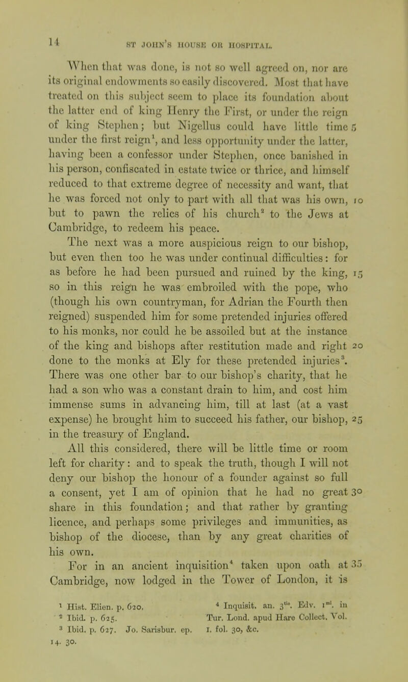 u When that was done, is not so well agreed on, nor are its original endowments so easily discovered. Most that have treated on this subject seem to place its foundation about the latter end of king Henry the First, or under the reign of king Stephen; but Nigcllus could have little time 6 under the first reign1, and less opportunity under the latter, having been a confessor under Stephen, once banished in his person, confiscated in estate twice or thrice, and himself reduced to that extreme degree of necessity and want, that he was forced not only to part with all that was his own, i but to pawn the relics of his church2 to the Jews at Cambridge, to redeem his peace. The next was a more auspicious reign to our bishop, but even then too he was under continual difficulties: for as before he had been pursued and ruined by the king, i so in this reign he was embroiled with the pope, who (though his own countryman, for Adrian the Fourth then reigned) suspended him for some pretended injuries offered to his monks, nor could he be assoiled but at the instance of the king and bishops after restitution made and right 2 done to the monks at Ely for these pretended injuries3. There was one other bar to our bishop's charity, that he had a son who was a constant drain to him, and cost him immense sums in advancing him, till at last (at a vast expense) he brought him to succeed his father, our bishop, 2 in the treasury of England. All this considered, there will be little time or room left for charity: and to speak the truth, though I will not deny our bishop the honour of a founder against so full a consent, yet I am of opinion that he had no great 3' share in this foundation; and that rather by granting licence, and perhaps some privileges and immunities, as bishop of the diocese, than by any great charities of his own. For in an ancient inquisition4 taken upon oath at 3. Cambridge, now lodged in the Tower of London, it is 1 HiHt. Elien. p. 620. 4 Inquisit. an. 30. Edv. i-'. in 2 Ibid. p. 625. Tur. Lond. apud Hare Collect. Vol. 3 Ibid. p. 627. Jo. Sarisbur. cp. I. fol. 30, &c.