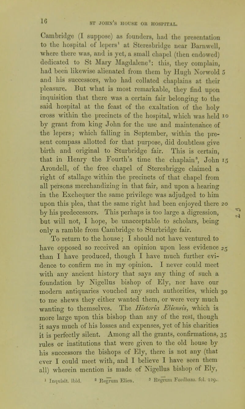 1G Cambridge (I suppose) as founders, had the presentation to the hospital of Lepers1 at Stcresbridge near Barnwell, wkere there was, and is yet, a small chapel (then endowed) dedieated to St Mary Magdalene'-': this, they complain, had been likewise alienated from them by Hugh Norwold and his successors, who had collated chaplains at their pleasure. But what is most remarkable, they find upon inquisition that there was a certain fair belonging to the said hospital at the feast of the exaltation of the holy cross within the precincts of the hospital, which was held by grant from king Jolm for the use and maintenance of the lepers; which falling in September, within the pre- sent compass allotted for that purpose, did doubtless give birth and original to Sturbridge fair. This is certain, that in Henry the Fourth's time the chaplain3, John Arondell, of the free chapel of Steresbrigge claimed a right of stallage within the precincts of that chapel from all persons merchandizing in that fair, and upon a hearing in the Exchequer the same privilege was adjudged to him upon this plea, that the same right had been enjoyed there by his predecessors. This perhaps is too large a digression, but will not, I hope, be unacceptable to scholars, being only a ramble from Cambridge to Sturbridge fair. To return to the house; I should not have ventured to have opposed so received an opinion upon less evidence than I have produced, though I have much further evi- dence to confirm me in my opinion. I never could meet with any ancient history that says any thing of such a foundation by Nigellus bishop of Ely, nor have our modem antiquaries vouched any such authorities, which to me shews they either wanted them, or were very much wanting to themselves. The Historia Elie?isis, which is more large upon this bishop than any of the rest, though it says much of his losses and expenses, yet of his charities it is perfectly silent. Among all the grants, confirmations,, rules or institutions that were given to the old house by his successors the bishops of Ely, there is not any (that ever I could meet with, and I believe I have seen them all) wherein mention is made of Nigellus bishop of Ely,