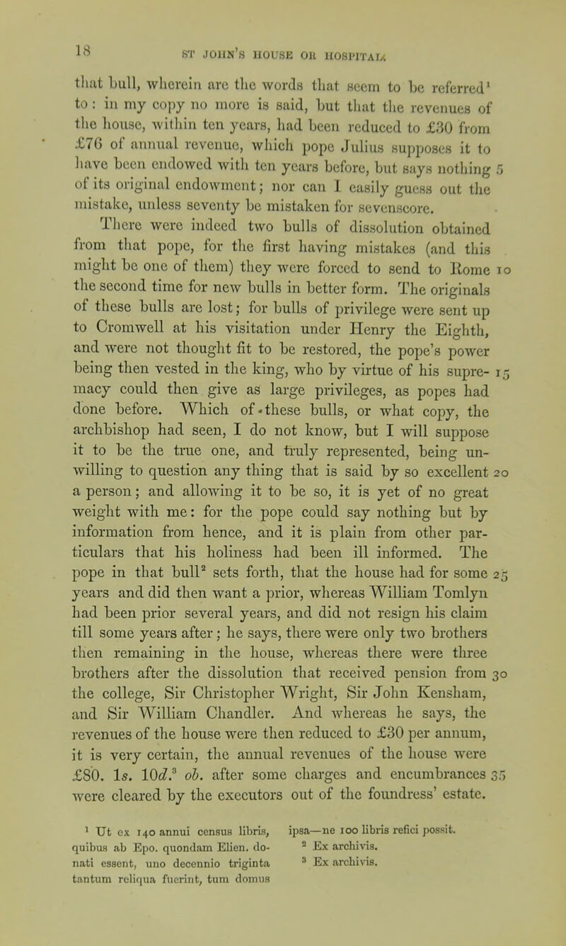 that Lull, wherein are the words that seem to be referred1 to : in my copy no more is said, hut that the revenues of the house, within ten years, had been reduced to £30 from £7G of annual revenue, which pope Julius supposes it to have been endowed with ten years before, but says nothing 5 of its original endowment; nor can 1 easily guess out the mistake, unless seventy be mistaken for sevenscore. There were indeed two bulls of dissolution obtained from that pope, for the first having mistakes (and this might be one of them) they were forced to send to Home io the second time for new bulls in better form. The originals of these bulls are lost; for bulls of privilege were sent up to Cromwell at his visitation under Henry the Eighth, and were not thought fit to be restored, the pope's power being then vested in the king, who by virtue of his supre- i - macy could then give as large privileges, as popes had done before. Which of«these bulls, or what copy, the archbishop had seen, I do not know, but I will suppose it to be the true one, and truly represented, being un- willing to question any thing that is said by so excellent 20 a person; and allowing it to be so, it is yet of no great weight with me: for the pope could say nothing but by information from hence, and it is plain from other par- ticulars that his holiness had been ill informed. The pope in that bull2 sets forth, that the house had for some 25 years and did then want a prior, whereas William Tomlyn had been prior several years, and did not resign his claim till some years after; he says, there were only two brothers then remaining in the house, whereas there were three brothers after the dissolution that received pension from 30 the college, Sir Christopher Wright, Sir John Kensham, and Sir William Chandler. And whereas he says, the revenues of the house were then reduced to £30 per annum, it is very certain, the annual revenues of the house were £80. Is. 10c?.3 ob. after some charges and encumbrances 35 were cleared by the executors out of the foundress' estate. 1 Ut cx 140 annui census libris, quibus ab Epo. quondam Elien. dc~ nati essent, uno decennio triginta tantum relic|ua fucrint, turn domus ipsa—ne 100 bbris refici possit. a Ex archivis. 3 Ex archivis.