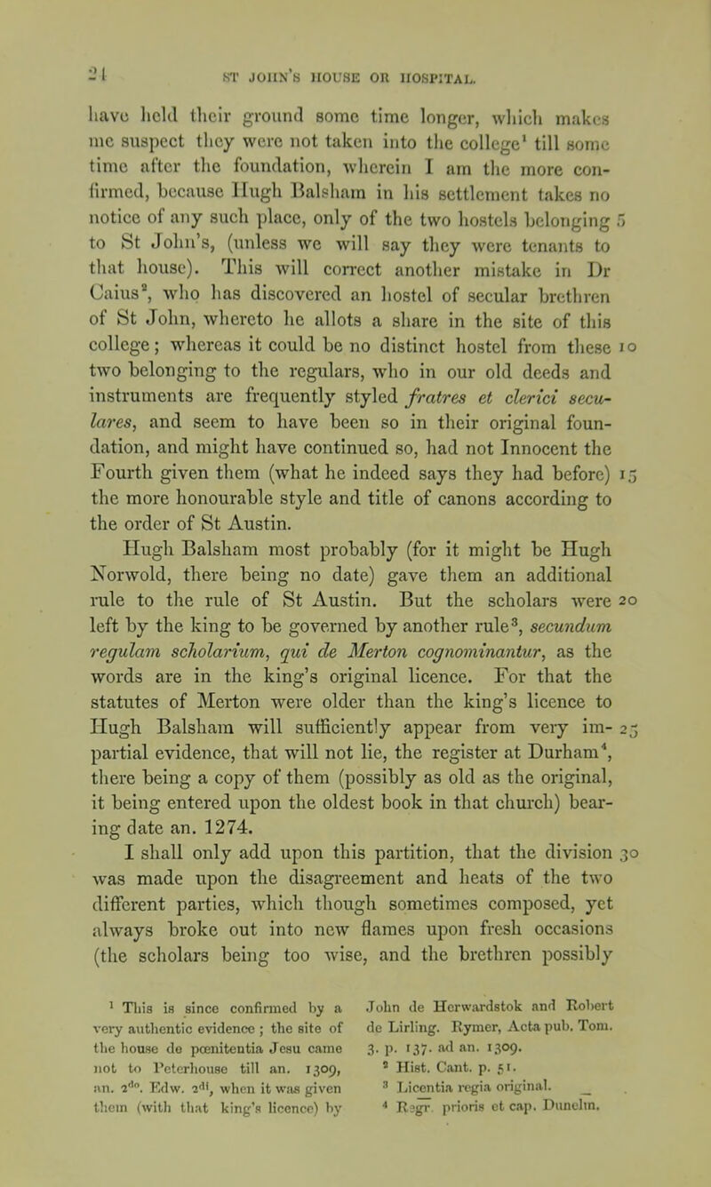 have held their ground some time longer, which makes me suspect they were not taken into the college1 till some time after the foundation, wherein I am the more con- firmed, because Hugh Balsham in his settlement takes no notice of any such place, only of the two hostels belonging 5 to St John's, (unless we will say they were tenants to that house). This will correct another mistake in Dr Caius, who has discovered an hostel of secular brethren of St John, whereto he allots a share in the site of this college; whereas it could be no distinct hostel from these 10 two belonging to the regulars, who in our old deeds and instruments are frequently styled fratres et clerici secu- lares, and seem to have been so in their original foun- dation, and might have continued so, had not Innocent the Fourth given them (what he indeed says they had before) 15 the more honourable style and title of canons according to the order of St Austin. Hugh Balsham most probably (for it might be Hugh Norwold, there being no date) gave them an additional rule to the rule of St Austin. But the scholars were 20 left by the king to be governed by another rule3, secundum regulam scholarium, qui de Merton cognominantur, as the words are in the king's original licence. For that the statutes of Merton were older than the king's licence to Hugh Balsham will sufficiently appear from very im- 25 partial evidence, that will not lie, the register at Durham4, there being a copy of them (possibly as old as the original, it being entered upon the oldest book in that church) bear- ing date an. 1274. I shall only add upon this partition, that the division 30 was made upon the disagreement and heats of the two different parties, which though sometimes composed, yet always broke out into new flames upon fresh occasions (the scholars being too wise, and the brethren possibly 1 This is since confirmed by a John de Hcrwardstok and Robert very authentic evidence ; the site of de Lirling. Rymer, Acta pub. Tom. the house do pcenitentia Jcsu came 3. p. 137. ad an. 1309. not to Peterhouse till an. 1309, 9 Hist. Cant. p. 51. an. 2dn. Edw. 2<, when it was given 3 Licentia rcgia original. _ them (with that king's licence) hy 4 Rsgr priori* ct cap. Dunehn.