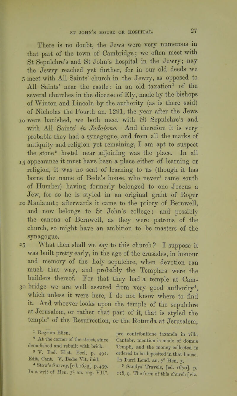 There is no doubt, the Jews were very numerous in that part of the town of Cambridge; we often meet with St Sepulchre's and St John's hospital in the Jewry; nay the Jewry reached yet further, for in our old deeds we 5 meet with All Saints' church in the Jewry, as opposed to All Saints' near the castle: in an old taxation1 of the several churches in the diocese of Ely, made by the bishops of Winton and Lincoln by the authority (as is there said) of Nicholas the Fourth an. 1291, the year after the Jews i o were banished, we both meet with St Sepulchre's and with All Saints' in Judaismo. And therefore it is very probable they had a synagogue, and from all the marks of antiquity and religion yet remaining, I am apt to suspect the stone2 hostel near adjoining was the place. In all 15 appearance it must have been a place either of learning or religion, it was no seat of learning to us (though it has borne the name of Bcde's house, who never3 came south of Humber) having formerly belonged to one Joceus a Jew, for so he is styled in an original grant of Roger 20 Maniaunt; afterwards it came to the priory of Bernwell, and now belongs to St John's college: and possibly the canons of Bernwell, as they were patrons of the church, so might have an ambition to be masters of the synagogue. 25 What then shall we say to this church? I suppose it was built pretty early, in the age of the crusades, in honour and memory of the holy sepulchre, when devotion ran much that way, and probably the Templars were the builders thereof. For that they had a temple at Cam- 30 bridge we are well assured from very good authority4, which unless it were here, I do not know where to find it. And whoever looks upon the temple of the sepulchre at Jerusalem, or rather that part of it. that is styled the temple5 of the Resurrection, or the Rotunda at Jerusalem, 1 Regrum Elien. pro contributione taxanda in villa 3 At the comer of the street, since Cantebr. mention is made of domus demolished and rebuilt with brick. Templi, and the money collected is 8 V. Bed. Hist. Eccl. p. 492. ordered to be deposited in that house. Edit. Cant. V. Bedce Vit. ibid. In Turri Lond. an. f Hen. 3. * Stow's Survey, [ed. 1633]. p. 439. e Sandys'Travels, [ed. 1670]. p. In a writ of Hen. an. reg. VI [. 128, 9. The form of this church [viz.