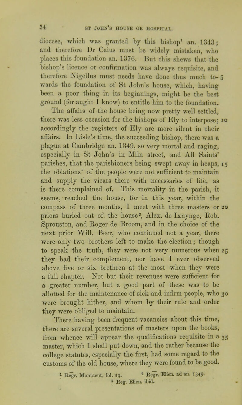 diocese, which was granted by tins bishop1 an. 1343; and therefore Dr Cains must be widely mistaken, who places this foundation an. 1376. But this shews that the bishop's licence or confirmation was always requisite, and therefore Nigellus must needs have done thus much to- 5 wards the foundation of St John's house, which, having been a poor thing in its beginnings, might be the best ground (for aught I know) to entitle him to the foundation. The affairs of the house being now pretty well settled, there was less occasion for the bishops of Ely to interpose; io accordingly the registers of Ely are more silent in their affairs. In Lisle's time, the succeeding bishop, there was a plague at Cambridge an. 1349, so very mortal and raging, especially in St John's in Miln street, and All Saints' parishes, that the parishioners being swept away in heaps, 15 the oblations3 of the people were not sufficient to maintain and supply the vicars there with necessaries of life, as is there complained of. This mortality in the parish, it seems, reached the house, for in this year, within the compass of three months, I meet with three masters or 20 priors buried out of the house3, Alex, de Ixnynge, Rob. Sprouston, and Roger de Broom, and in the choice of the next prior Will. Beer, who continued not a year, there were only two brothers left to make the election; though to speak the truth, they were not very numerous when 25 they had their complement, nor have I ever observed above five or six brethren at the most when they were a full chapter. Not but their revenues were sufficient for a greater number, but a good part of these was to be allotted for the maintenance of sick and infirm people, who 30 were brought hither, and whom by their rule and order they were obliged to maintain. There having been frequent vacancies about this time, there are several presentations of masters upon the books, from whence will appear the qualifications requisite in a 35 master, which I shall put down, and the rather because the college statutes, especially the first, had some regard to the customs of the old house, where they were found to be good. » E^r. Montacut. fol. 29. 5 Regi-. Elicn. ad an. 1349- * Reg. Men. ibid.