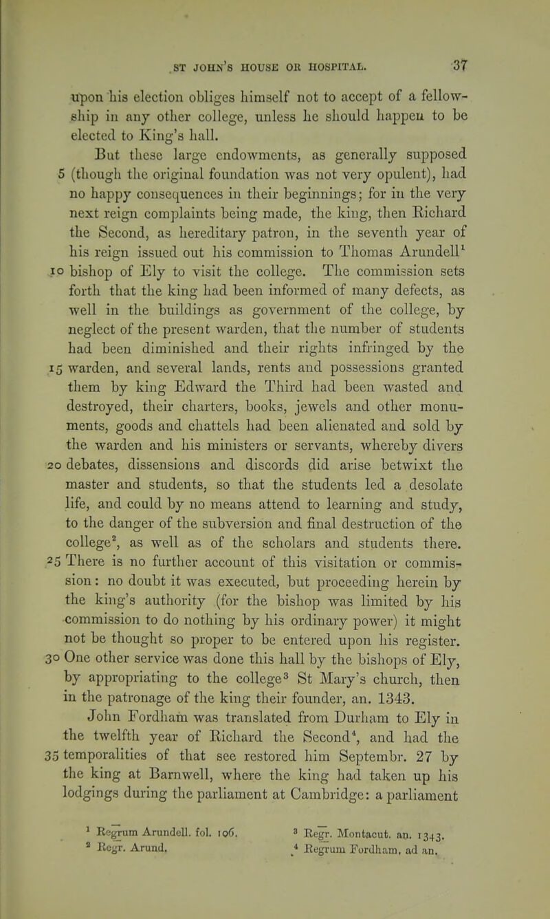 upon his election obliges himself not to accept of a fellow- ship in any other college, unless he should happen to be elected to King's hall. But these large endowments, as generally supposed 5 (though the original foundation was not very opulent), had no happy consequences in their beginnings; for in the very next reign complaints being made, the king, then Richard the Second, as hereditary patron, in the seventh year of his reign issued out his commission to Thomas Arundell1 10 bishop of Ely to visit the college. The commission sets forth that the king had been informed of many defects, as well in the buildings as government of the college, by neglect of the present warden, that the number of students had been diminished and their rights infringed by the 15 warden, and several lands, rents and possessions granted them by king Edward the Third had been wasted and destroyed, their charters, books, jewels and other monu- ments, goods and chattels had been alienated and sold by the warden and his ministers or servants, whereby divers 20 debates, dissensions and discords did arise betwixt the master and students, so that the students led a desolate life, and could by no means attend to learning and study, to the danger of the subversion and final destruction of the college2, as well as of the scholars and students there. 25 There is no further account of this visitation or commis- sion : no doubt it was executed, but proceeding herein by the king's authority (for the bishop was limited by his commission to do nothing by his ordinary power) it might not be thought so proper to be entered upon his register. 30 One other service was done this hall by the bishops of Ely, by appropriating to the college3 St Mary's church, then in the patronage of the king their founder, an. 1343. John Fordhafn was translated from Durham to Ely in the twelfth year of Richard the Second*, and had the 35 temporalities of that see restored him Septembr. 27 by the king at Barnwell, where the king had taken up his lodgings during the parliament at Cambridge: a parliament 1 Regrum Arundell. fol. 106. » Regr. Montacut. an. 1343. a Regr. Arund. * Regrum Fordham. ad an.