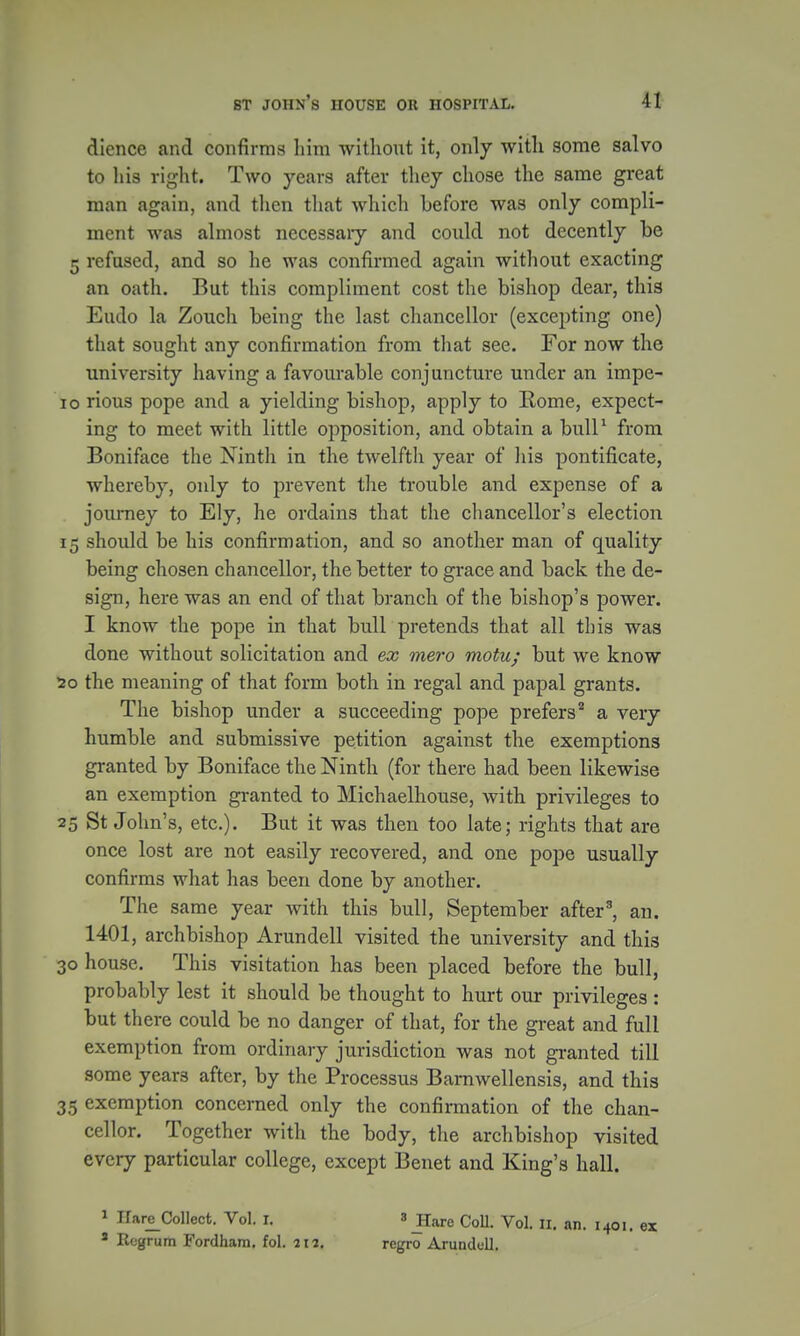 dience and confirms him without it, only with some salvo to his right. Two years after they chose the same great man again, and then that which before was only compli- ment was almost necessaiy and could not decently be 5 refused, and so he was confirmed again without exacting an oath. But this compliment cost the bishop dear, this Eudo la Zoucli being the last chancellor (excepting one) that sought any confirmation from that see. For now the university having a favourable conjuncture under an impe- 10 rious pope and a yielding bishop, apply to Rome, expect- ing to meet with little opposition, and obtain a bull1 from Boniface the Ninth in the twelfth year of his pontificate, whereby, only to prevent the trouble and expense of a journey to Ely, he ordains that the chancellor's election 15 should be his confirmation, and so another man of quality being chosen chancellor, the better to grace and back the de- sign, here was an end of that branch of the bishop's power. I know the pope in that bull pretends that all this was done without solicitation and ex mero motu; but we know 20 the meaning of that form both in regal and papal grants. The bishop under a succeeding pope prefers2 a very humble and submissive petition against the exemptions granted by Boniface the Ninth (for there had been likewise an exemption granted to Michaelhouse, with privileges to 25 St John's, etc.). But it was then too late; rights that are once lost are not easily recovered, and one pope usually confirms what has been clone by another. The same year with this bull, September after3, an. 1401, archbishop Arundell visited the university and this 30 house. This visitation has been placed before the bull, probably lest it should be thought to hurt our privileges : but there could be no danger of that, for the great and full exemption from ordinary jurisdiction was not granted till some years after, by the Processus Barnwellensis, and this 35 exemption concerned only the confirmation of the chan- cellor. Together with the body, the archbishop visited every particular college, except Benet and King's hall. 1 Hare_ColIect. Vol. I. 8 JIare Coll. Vol. 11. an. 1401. ex * Regrum Fordham. fol. 217. regro Arundell.