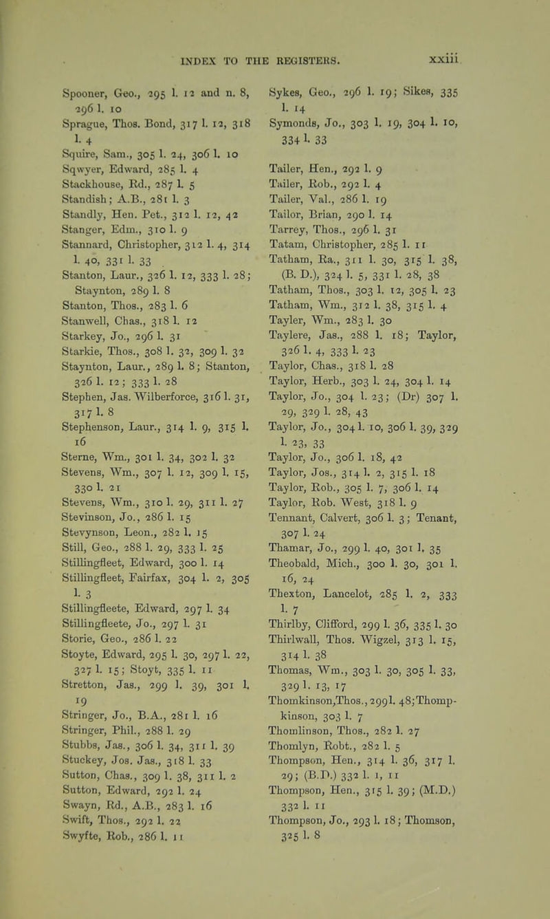 Spooner, Geo., 295 L 12 and n. 8, •396 1. 10 Sprague, Thos. Bond, 317 1. 12, 318 1.4 Squire, Sam., 305 1. 24, 306 1. 10 Sqwyer, Edward, 285 1. 4 Stackhouse, Rd., 287 L 5 Standish; A.B., 281 1. 3 Standly, Hen. Pet., 312 1. 12, 42 Stanger, Edin., 310 1. 9 Stannard, Christopher, 312 1. 4, 314 1- 4°. 331 1- 33 Stanton, Laur., 326 1. 12, 333 1. 28; Staynton, 289 1. S Stanton, Thos., 283 1. 6 Stanwell, Chas., 318 1. 12 Starkey, Jo., 296 1. 31 Starkie, Thos., 308 1. 32, 309 1. 32 Staynton, Laur., 289 1. 8; Stanton, 326 1. 12 ; 333 1. 28 Stephen, Jas. Wilberforce, 3161. 31, 3I7L8 Stephenson, Laur., 314 1. 9, 315 1. 16 Sterne, Wm., 301 1. 34, 302 1. 32 Stevens, Wm., 307 1. 12, 309 1. 15, 330 1. 21 Stevens, Wm., 310 1. 29, 311 1. 27 Stevinson, Jo., 286 1. 15 Stevynson, Leon., 282 1. J 5 Still, Geo., 288 1. 29, 333 1. 25 Stillingfleet, Edward, 300 1. 14 Stillingfleet, Fairfax, 304 1. 2, 305 1- 3 Stillingfleete, Edward, 297 1. 34 Stillingfleete, Jo., 297 1. 31 Storie, Geo., 286 1. 22 Stoyte, Edward, 295 1. 30, 297 1. 22, 327 1. 15; Stoyt, 335 1. 11 Stretton, Jas., 299 1. 39, 301 1. '9 Stringer, Jo., B.A., 281 1. 16 Stringer, Phil., 288 1. 29 Stubbs, Jas., 306 1. 34, 311 1. 39 Stuckey, Jos. Jas., 318 1. 33 Sutton, Chas., 309 1. 38, 311 1. 2 Sutton, Edward, 292 1. 24 Swayn, Rd., A.B., 283 1. 16 Swift, Thos., 292 1. 22 Swyfte, Rob., 286 1. 11 Sykes, Geo., 296 1. 19; Sikeo, 335 1. 14 Symonds, Jo., 303 1. 19, 304 1. 10, 334 1- 33 Tailer, Hen., 292 1. 9 Tailer, Rob., 292 1. 4 Tailer, Val., 286 1. 19 Tailor, Brian, 290 1. 14 Tarrey, Thos., 296 1. 31 Tatam, Christopher, 285 1. 11 Tatham, Ra., 311 1. 30, 315 1. 38, (B.D.), 324 1. 5, 331 1. 28, 38 Tatham, Thos., 303 1. 12, 305 1. 23 Tatham, Wm., 312 1. 38, 315 1. 4 Tayler, Wm., 283 1. 30 Taylere, Jas., 288 1. 18; Taylor, 326 1. 4, 333 1. 23 Taylor, Chas., 318 1. 28 Taylor, Herb., 303 1. 24, 304 1. 14 Taylor, Jo., 304 1. 23; (Dr) 307 1. 29, 329 1. 28, 43 Taylor, Jo., 3041. 10, 306 1. 39, 329 L 23, 33 Taylor, Jo., 306 1. 18, 42 Taylor, Jos., 3r4 1. 2, 315 1. 18 Taylor, Rob., 305 1. 7, 306 1. 14 Taylor, Rob. West, 318 1. 9 Tennant, Calvert, 306 1. 3; Tenant, 307 1. 24 Thamar, Jo., 299 1. 40, 301 1. 35 Theobald, Mich., 300 1. 30, 301 1. 16, 24 Thexton, Lancelot, 285 1. 2, 333 1- 7 Thirlby, Clifford, 299 1. 36, 335 1. 30 Thirlwall, Thos. Wigzel, 313 1. 15, 314 1- 38 Thomas, Wm., 303 1. 30, 305 1. 33, 329 ]- r3, 17 Thomkinson,Thos., 2991. 48;Thomp- kinson, 303 1. 7 Thomlinson, Thos., 282 1. 27 Thomlyn, Robt., 282 1. 5 Thompson, Hen., 314 1. 36, 317 1. 29; (B.P.) 332 1. 1, 11 Thompson, Hen., 315 1. 39; (M.D.) 332 1. 11 Thompson, Jo., 293 1. 18; Thomson, 325 I- 8