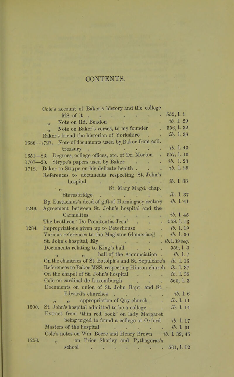 CONTENTS. ib. 1. 556,1. ib. 1. 29 32 38 43 10 ib. 557, ib. 1.23 ib. 1. 29 ib. 1. 33 ib. ib. 1. 37 Wl Cole's account of Baker's history and the college MS. of it 555,1. 1 „ Note on Rd. Beadon „ Note on Baker's verses, to my founder Baker's friend the historian of Yorkshire 1686—1727. Note of documents used by. Baker from coll treasury 1651—83. Degrees, college offices, etc. of Dr. Morton 1707—20. Strype's papers used by Baker 1712. Baker to Strype on his delicate health . References to documents respecting St. John' hospital „ St. Mary Magd. chap Steresbridge Bp. Eustachius's deed of gift of Horningsey rectory Agreement between St. John's hospital and the Carmelites The brethren ' De Pcenitentia Jesu' Impropriations given up to Peterhouse Various references to the Magister Glomeriae St. John's hospital, Ely Documents relating to King's hall „ „ hall of the Annunciation . On the chantries of St. Botolph's and St. Sepulchre's References to Baker MSS. respecting Hinton church On the chapel of St. John's hospital Cole on cardinal do Luxemburgh Documents on union of St. John Bapt. and St. • Edward's churches „ „ appropriation of Quy church . 1500. St. John's hospital admitted to be a college . Extract from 'thin red book' on lady Margaret being urged to found a college at Oxford Masters of the hospital Cole's notes on Wm. Becre and Henry Brown ib, 1256. „ on Prior Sliotley and Pythagoras's school 1249. 1284. ib. 1. 45 558,1. 13, ib. 1. 19 ib. 1. 30 ib.\.'39seq. 559,1. 3 ib. 1. 7 ib. 1. 16 ib. 1. 37 ib. 1. 3!) 5C0, 1. 3 ib. 1. 6 ib. 1. 11 ib. 1. 14 ib. 1. 17 ib. 1. 31 , 1. 39, 45 561, 1. 12