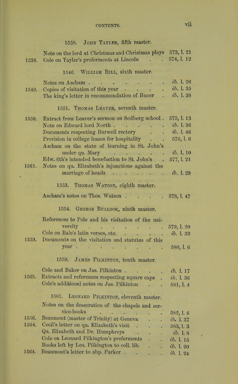 1538. John Tayler, fifth master. Note on the lord at Christmas and Christmas plays 573, 1. 21 1538. Cole on Tayler's preferments at Lincoln . . 574, 1. 12 1546. William Bill, sixth master. Notes on Ascham ib. 1. 26 1549. Copies of visitation of this year .... ib. L 35 The king's letter in recommendation of Bucer . ib. 1. 38 1551. Thomas Leavee, seventh master. 1550. Extract from Leaver's sermon on Sedberg school. 575, 1. 13 Note on Edward lord North ib. 1. 36 Documents respecting Burwell rectory . ib. 1. 46 Provision in college leases for hospitality . . 576, 1. 6 Ascham on the state of learning in St. John's under qu. Mary ib. I. 10 Edw. 6th's intended benefaction to St. John's . 577,1. 21 1561. Notes on qu. Elizabeth's injunctions against the marriage of heads ib. 1. 29 1553. Thomas Watson, eighth master. Ascham's notes on Thos. Watson .... 578, 1. 47 1554. George Bullook, ninth master. References to Pole and his visitation of the uni- versity 579, 1. 20 Cole on Bale's latin verses, etc ib. 1. 32 1559. Documents on the visitation and statutes of this year 580,1.6 1559. James Pilkinton, tenth master. Cole and Baker on Jas. Pilkinton . . . ib. 1. 17 1565. Extracts and references respecting square caps . ib. 1. 36 Cole's additional notes on Jas. Pilkinton . . 581,1. 4 1561. Leonard Pilkinton, eleventh master. Notes on the desecration of the chapels and ser- vice-books 582, 1. 6 1556. Beaumont (master of Trinity) at Geneva . . ib. 1. 37 1564. Cecil's letter on qu. Elizabeth's visit . . . 583,1. 3 Qu. Elizabeth and Dr. Humphreys . . . ib. \. 8 Cole on Leonard Pilkington's preferments . . ib. 1. ] 5 Books left by Leo. Pilkington to coll. lib. . . ib. 1. 20 1564. Beaumont's letter to abp. Parker .... -/ft, I 24